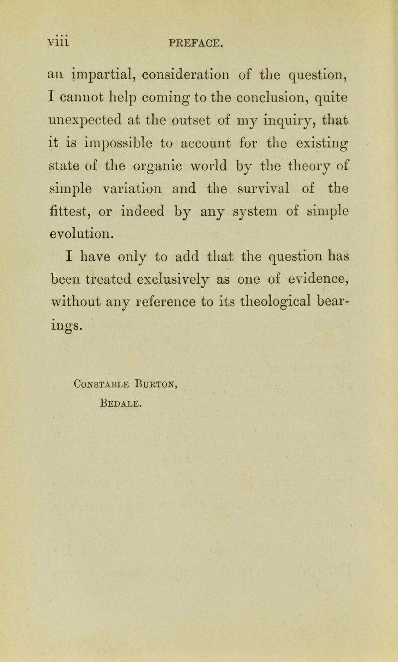 an impartial, consideration of the question, I cannot help coming to the conclusion, quite unexpected at the outset of my inquiry, that it is impossible to account for the existing state of the organic world by the theory of simple variation and the survival of the fittest, or indeed by any system of simple evolution. I have only to add that the question has been treated exclusively as one of evidence, without any reference to its theological bear- ings. Constable Burton, Bedale.