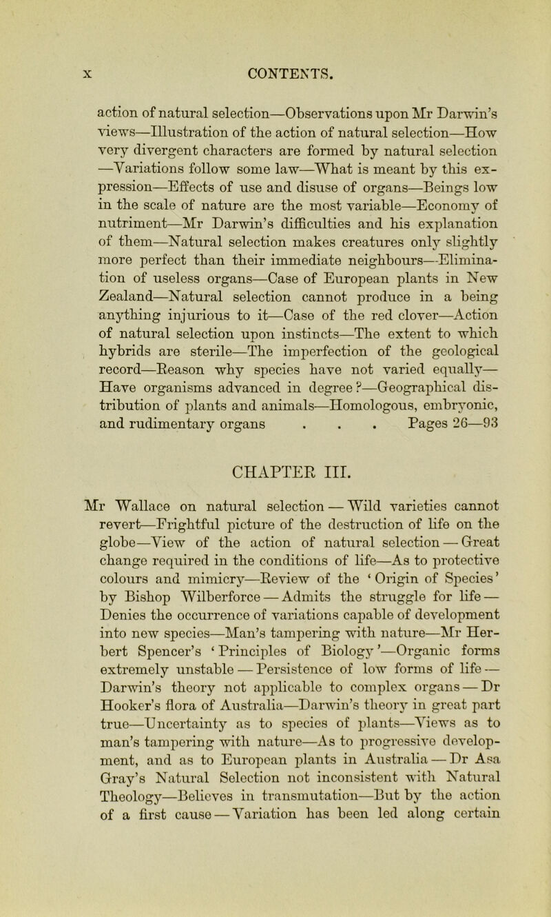 action of natural selection—Observations upon Mr Darwin’s views—Illustration of the action of natural selection—How very divergent characters are formed by natural selection —Variations follow some law—^What is meant by this ex- pression—Effects of use and disuse of organs—Beings low in the scale of nature are the most variable—Economy of nutriment—Mr Darwin’s difficulties and his explanation of them—Natural selection makes creatures only slightly more perfect than their immediate neighbours—Elimina- tion of useless organs—Case of European plants in New Zealand—Natural selection cannot produce in a being anything injurious to it—Case of the red clover—Action of natural selection upon instincts—The extent to which hybrids are sterile—The imperfection of the geological record—Eeason why species have not varied equally— Have organisms advanced in degree ?—Geographical dis- tribution of plants and animals—Homologous, embryonic, and rudimentary organs . . . Pages 26—93 CHAPTER III. Mr Wallace on natural selection — Wild varieties cannot revert—Frightful picture of the destruction of life on the globe—View of the action of natural selection — Great change required in the conditions of life—As to protective colours and mimicrj^-—Review of the ‘ Origin of Species ’ by Bishop Wilberforce — Admits the struggle for life — Denies the occurrence of variations capable of development into new species—Man’s tampering with nature—Mr Her- bert Spencer’s ‘ Principles of Biology ’—Organic forms extremely unstable — Persistence of low forms of life — Darwin’s theory not applicable to complex organs — Dr Hooker’s flora of Australia—Darwin’s theory in great part true—Uncertainty as to species of plants—Views as to man’s tampering with nature—As to progressive develop- ment, and as to European plants in Australia — Dr Asa Gray’s Natural Selection not inconsistent with Natural Theology—Believes in transmutation—But by the action of a first cause — Variation has been led along certain