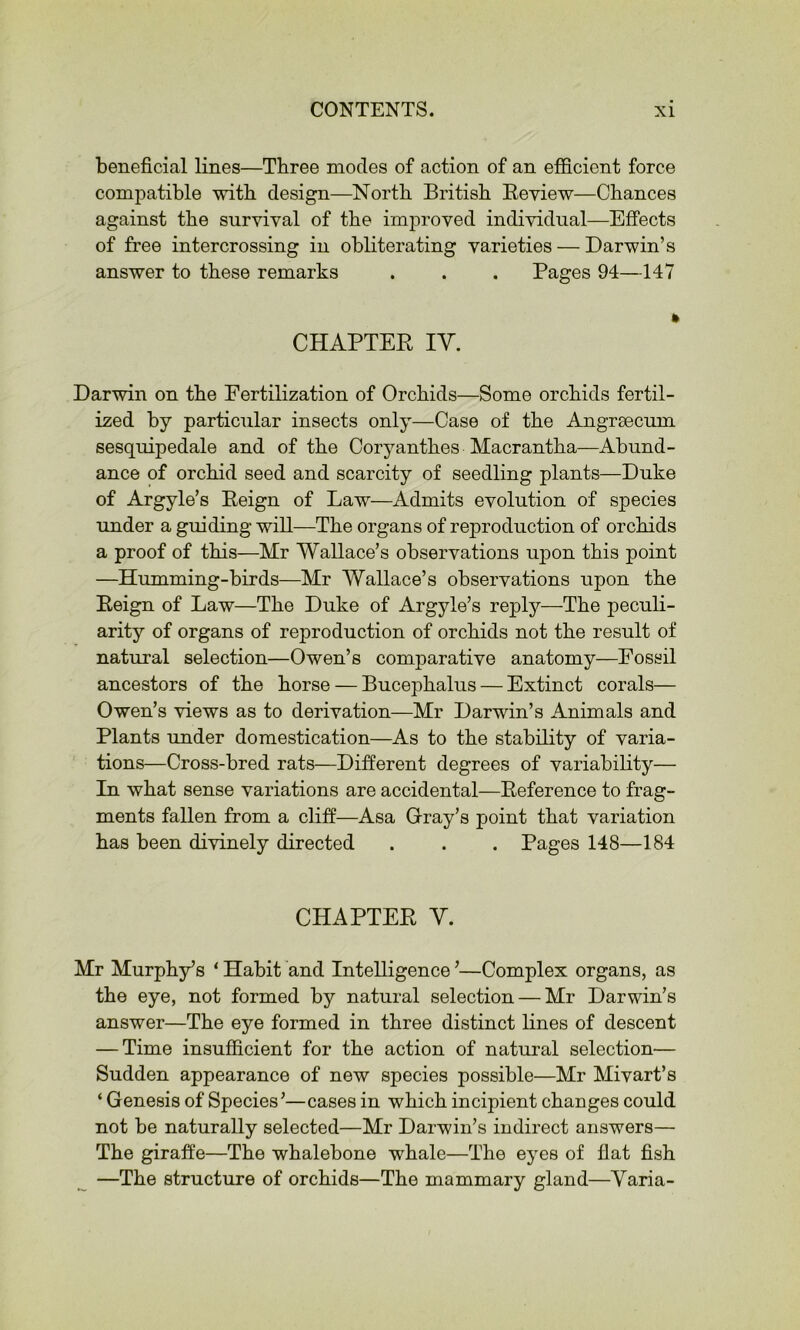 beneficial lines—Three modes of action of an efficient force compatible with design—North British Eeview—Chances against the survival of the improved individual—Effects of free intercrossing in obliterating varieties — Darwin’s answer to these remarks . . . Pages 94—147 CHAPTER lY. Darwin on the Fertilization of Orchids—Some orchids fertil- ized by particular insects only—Case of the Angrsecnm sesquipedale and of the Coryanthes Macrantha—Abund- ance of orchid seed and scarcity of seedling plants—Duke of Argyle’s Reign of Law—Admits evolution of species under a guiding will—The organs of reproduction of orchids a proof of this—Mr Wallace’s observations upon this point —Humming-birds—Mr Wallace’s observations upon the Reign of Law—The Duke of Argyle’s reply—The peculi- arity of organs of reproduction of orchids not the result of natural selection—Owen’s comparative anatomy—Fossil ancestors of the horse — Bucephalus — Extinct corals— Owen’s views as to derivation—Mr Darwin’s Animals and Plants under domestication—As to the stability of varia- tions—Cross-bred rats—Different degrees of variability— In what sense variations are accidental—Reference to frag- ments fallen from a cliff—Asa Oray’s point that variation has been divinely directed . . . Pages 148—184 CHAPTER Y. Mr Murphy’s ‘ Habit and Intelligence ’—Complex organs, as the eye, not formed by natural selection — Mr Darwin’s answer—The eye formed in three distinct lines of descent — Time insufficient for the action of natural selection— Sudden appearance of new species possible—Mr Mivart’s ‘ Genesis of Species’—cases in which incipient changes could not be naturally selected—Mr Darwin’s indirect answers— The giraffe—The whalebone whale—The eyes of flat fish —The structure of orchids—The mammary gland—Yaria-