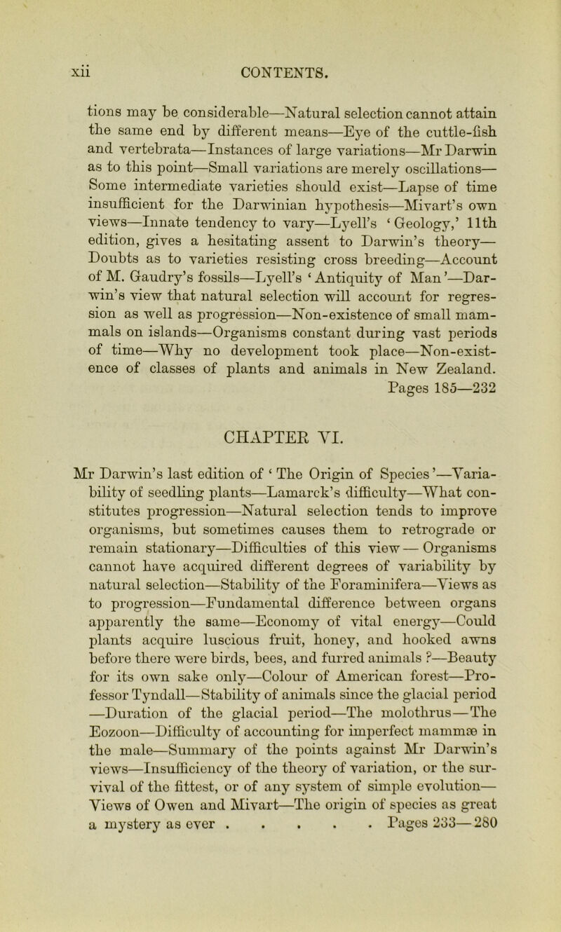 tions may be considerable—Natural selection cannot attain the same end by different means—Eye of the cuttle-fish and vertebrata—Instances of large variations—Mr Darwin as to this point—Small variations are merely oscillations— Some intermediate varieties should exist—Lapse of time insufficient for the Darwinian hypothesis—Mivart’s own views—Innate tendency to vary—Lyell’s ‘Geology,’ 11th edition, gives a hesitating assent to Darwin’s theory— Doubts as to varieties resisting cross breeding—Account of M. Gaudry’s fossils—Lyell’s ‘ Antiquity of Man ’—Dar- win’s view that natural selection will account for regres- sion as well as progression—Non-existence of small mam- mals on islands—Organisms constant during vast periods of time—Why no development took place—Non-exist- ence of classes of plants and animals in New Zealand. Pages 185—232 CHAPTEE YI. Mr Darwin’s last edition of ‘ The Origin of Species’—Varia- bility of seedling plants—Lamarck’s dij0B.culty—What con- stitutes progression—Natural selection tends to improve organisms, but sometimes causes them to retrograde or remain stationary—Difficulties of this view — Organisms cannot have acquired different degrees of variability by natural selection—Stability of the Foraminifera—Views as to progression—Fundamental difference between organs apparently the same—Economy of vital energy—Could plants acquire luscious fruit, honey, and hooked awns before there were birds, bees, and furred animals ?—Beauty for its own sake only—Colour of American forest—Pro- fessor Tyndall—Stability of animals since the glacial period —Duration of the glacial period—The molothrus—The Eozoon—Difficulty of accounting for imperfect mammoe in the male—Summary of the points against Mr Darvun’s views—Insufficiency of the theory of variation, or the sur- vival of the fittest, or of any system of simple evolution— Views of Owen and Mivart—The origin of species as great a mystery as ever ..... Pages 233— 280