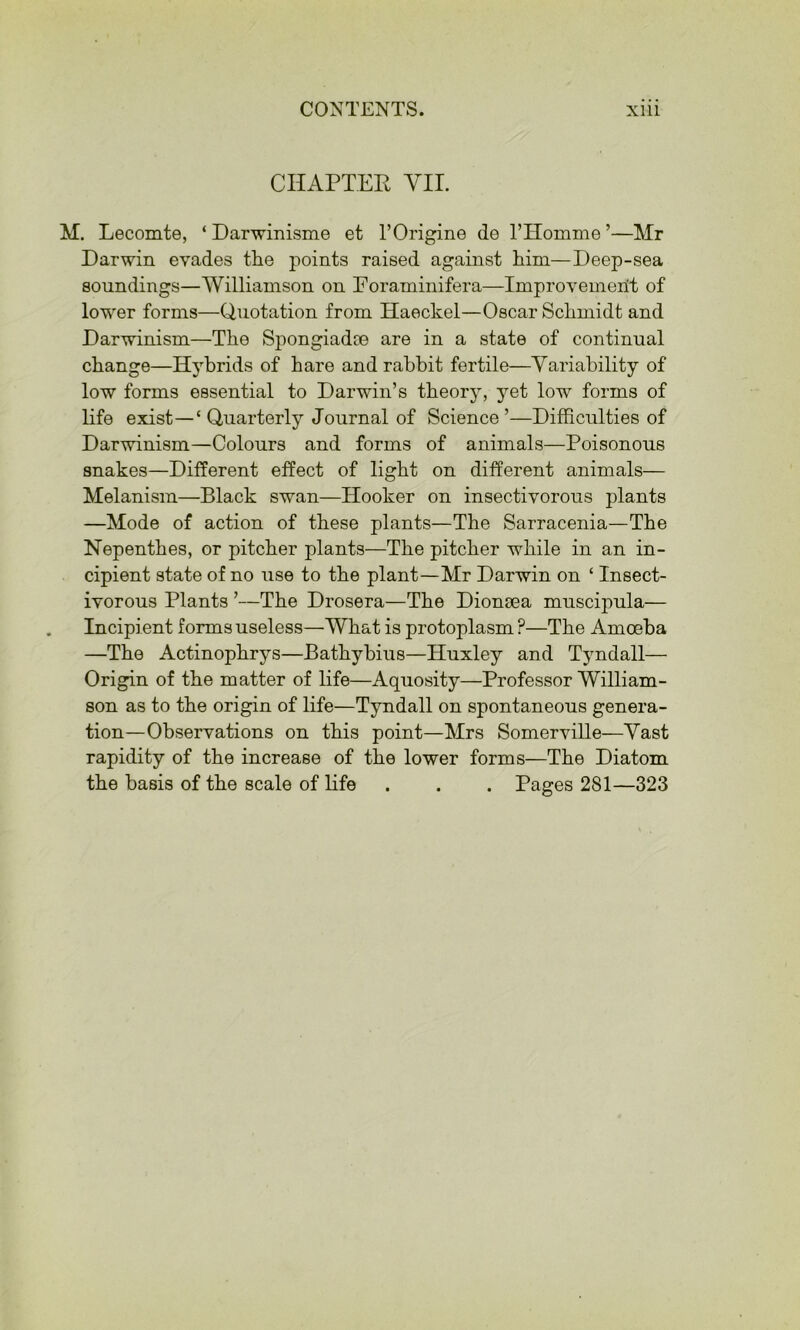 CHAPTER YII. M. Lecomte, ‘Darwinisme et I’Origine de THoinme’—Mr Darwin evades the points raised against him—Deep-sea soundings—Williamson on Eoraminifera—Improvement of lower forms—Quotation from Haeckel—Oscar Schmidt and Darwinism—The Spongiadce are in a state of continual change—Hybrids of hare and rabbit fertile—Variability of low forms essential to Darwin’s theory, j^et low forms of life exist—‘ Quarterly Journal of Science ’—DifRculties of Darwinism—Colours and forms of animals—Poisonous snakes—Different effect of light on different animals— Melanism—Black swan—Hooker on insectivorous plants —Mode of action of these plants—The Sarracenia—The Nepenthes, or pitcher plants—The pitcher while in an in- cipient state of no use to the plant—Mr Darwin on ‘ Insect- ivorous Plants ’—The Drosera—The Dionaea muscipula— Incipient forms useless—What is protoplasm ?—The Amoeba —The Actinophrys—Bathybius—Huxley and Tyndall— Origin of the matter of life—Aquosity—Professor William- son as to the origin of life—Tyndall on spontaneous genera- tion—Observations on this point—Mrs Somerville—Vast rapidity of the increase of the lower forms—The Diatom the basis of the scale of life . . . Pages 281—323