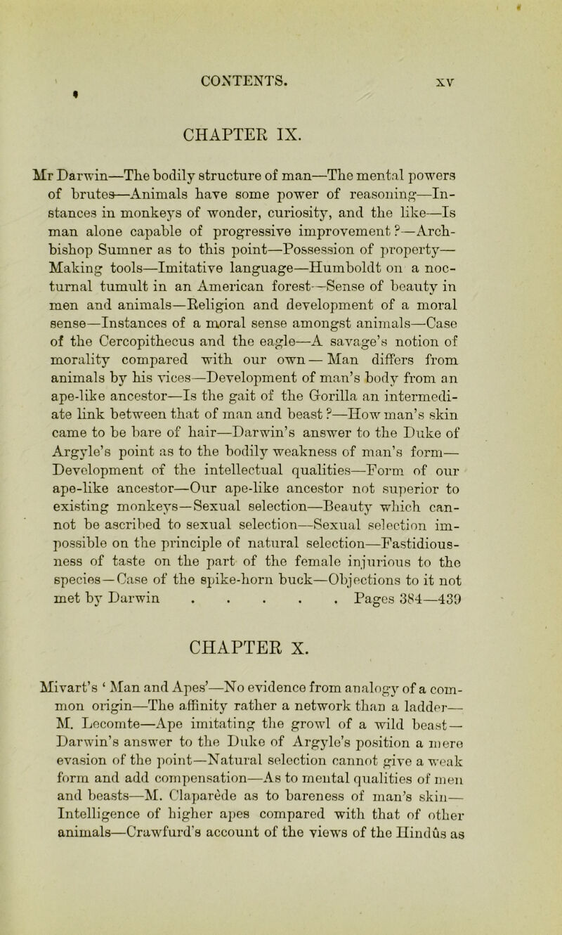 « CHAPTER IX. Mr Darwin—The bodily structure of man—The mental powers of brutes—Animals have some power of reasoning'—In- stances in monkeys of wonder, curiosity, and the like—Is man alone capable of progressive improvement ?—Arch- bishop Sumner as to this point—Possession of property— Making tools—Imitative language—Humboldt on a noc- turnal tumult in an American forest—Sense of beauty in men and animals—Religion and development of a moral sense—Instances of a moral sense amongst animals—Case of the Cercopithecus and the eagle—A savage’s notion of morality compared with our own — Man differs from animals by his vices—Development of man’s body from an ape-like ancestor—Is the gait of the Gorilla an intermedi- ate link between that of man and beast ?—How man’s skin came to be bare of hair—Darwin’s answer to the Duke of Argyle’s point as to the bodily weakness of man’s form— Development of the intellectual qualities—Foi’m of our ape-like ancestor—Our ape-like ancestor not superior to existing monkeys—Sexual selection—Beauty wdiich can- not be ascribed to sexual selection—Sexual selection im- possible on the principle of natural selection—Fastidious- ness of taste on the part of the female injurious to the species —Case of the spike-horn buck—Objections to it not met by Darwin Pages 384—439 CHAPTER X. Mivart’s ‘ Man and Apes’—No evidence from analog}^ of a com- mon origin—The a.ffinity rather a network than a laddei-— M. Lecomte—Ape imitating the growl of a wild beast — Darwin’s answer to the Duke of Argyle’s position a mere evasion of the point—Natural selection cannot give a weak form and add compensation—As to mental qualities of men and beasts—M. Claparede as to bareness of man’s skin— Intelligence of higher apes compared with that of other animals—Crawfurd’s account of the views of the Hindus as