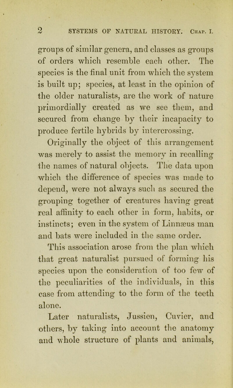 groups of similar genera, and classes as groups of orders which resemble each other. The species is the final unit from wliicli the system is built up; species, at least in tlie opinion of the older naturalists, are the work of nature primordially created as we see them, and secured from change by their incapacity to produce fertile hybrids by intercrossing. Originally the object of this arrangement was merely to assist the memory in recalling the names of natural objects. The data upon which the difference of species was made to depend, were not always such as secured the grouping together of creatures having great real affinity to each other in form, habits, or instincts: even in the system of Linnaeus man and bats were included in the same order. This association arose from the plan which that great naturalist pursued of forming his species upon the consideration of too few of the peculiarities of the individuals, in this case from attending to the form of the teeth alone. Later naturalists, Jussieu, Cuvier, and others, by taking into account the anatomy and whole structure of plants and animals,