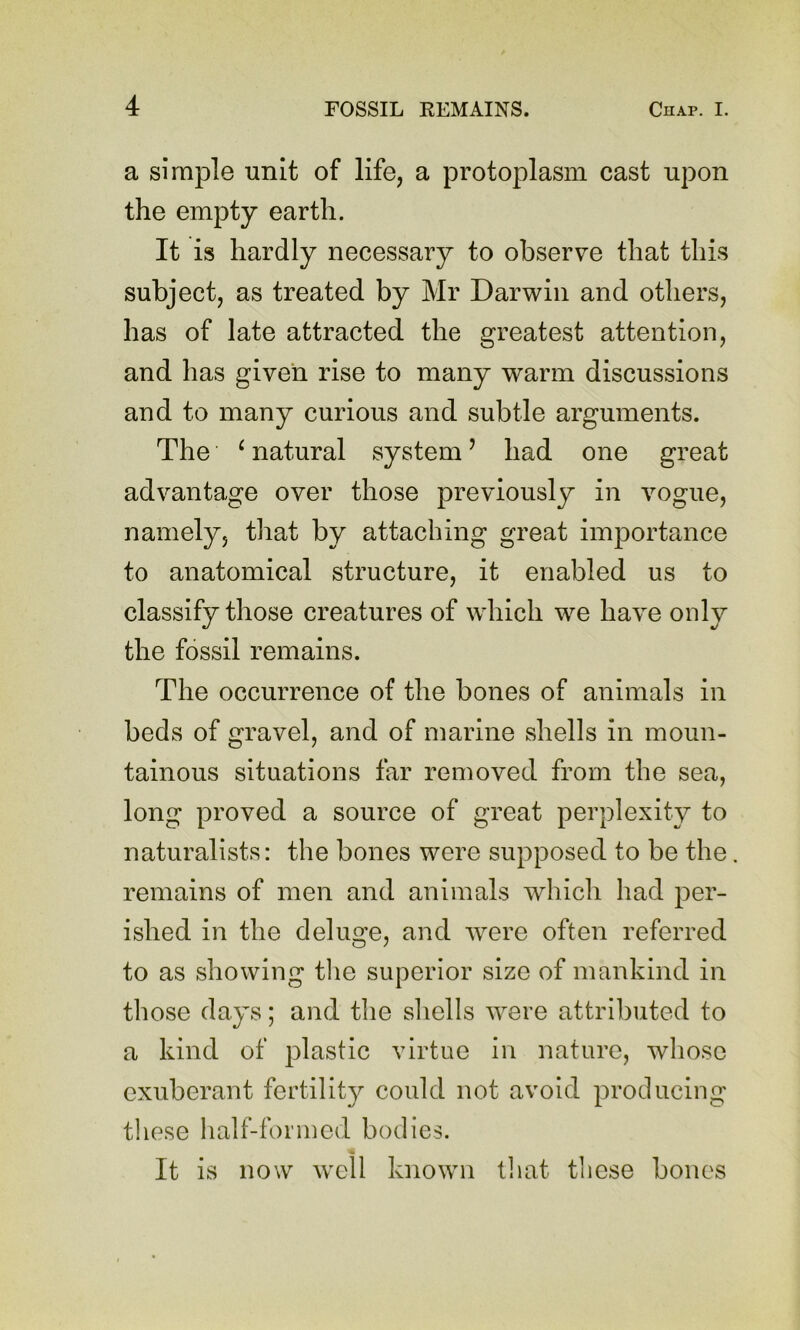 a simple unit of life, a protoplasm cast upon the empty earth. It is hardly necessary to observe that this subject, as treated by Mr Darwin and others, has of late attracted the greatest attention, and has given rise to many warm discussions and to many curious and subtle arguments. The ^ natural system ’ had one great advantage over those previously in vogue, namely, that by attaching great importance to anatomical structure, it enabled us to classify those creatures of which we have only the fossil remains. The occurrence of the bones of animals in beds of gravel, and of marine shells in moun- tainous situations far removed from the sea, long proved a source of great perplexity to naturalists: the bones were supposed to be the remains of men and animals which had per- ished in the deluge, and were often referred to as showing tlie superior size of mankind in those days; and the shells were attributed to a kind of plastic virtue in nature, whose exuberant fertility could not avoid producing these half-for mod bodies. It is now well known tliat these bones