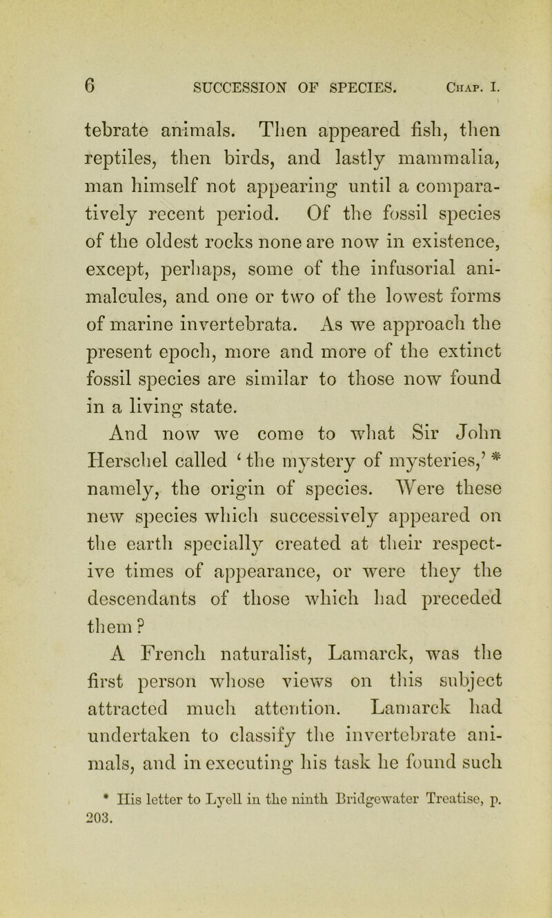 tebrate animals. Then appeared fish, tlien reptiles, then birds, and lastly mammalia, man himself not appearing until a compara- tively recent period. Of the fossil species of the oldest rocks none are now in existence, except, perliaps, some of the infusorial ani- malcules, and one or two of the lowest forms of marine invertebrata. As we approach the present epoch, more and more of the extinct fossil species are similar to those now found in a living vState. And now we come to w^hat Sir John Herschel called ‘ the mystery of mysteries,’ * namely, the origin of species. Were these new species which successively appeared on the earth specially created at their respect- ive times of appearance, or Tvere they the descendants of those which had preceded them ? A French naturalist, Lamarck, was the first person whose views on tliis subject attracted much attention. Lamarck had undertaken to classify the invertebrate ani- mals, and in executing his task he found such * Ilis letter to Lj^ell in the iiintli Bridgewater Treatise, p. 203.