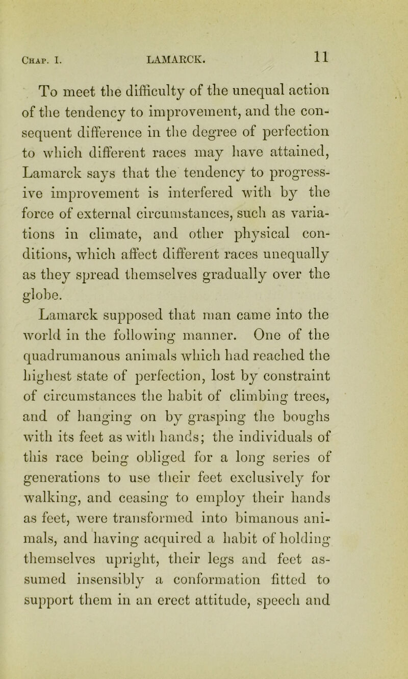 To meet the difficulty of the unequal action of tlie tendency to improvement, and the con- sequent difference in tlie degree of perfection to which different races may have attained, Lamarck says that the tendency to progress- ive improvement is interfered with by the force of external circumstances, such as varia- tions in climate, and other physical con- ditions, which affect different races unequally as they spread themselves gradually over the globe. Lamarck supposed that man came into the world in the following manner. One of the quadrumanous animals which had reached the highest state of perfection, lost by constraint of circumstances the habit of climbing trees, and of banging on by grasping the boughs with its feet as with hands; the individuals of this race being obliged for a long series of generations to use tlieir feet exclusively for walking, and ceasing to employ their hands as feet, were transformed into bimanous ani- mals, and liaving acquired a habit of holding themselves upright, their legs and feet as- sumed insensibly a conformation fitted to support them in an erect attitude, speech and