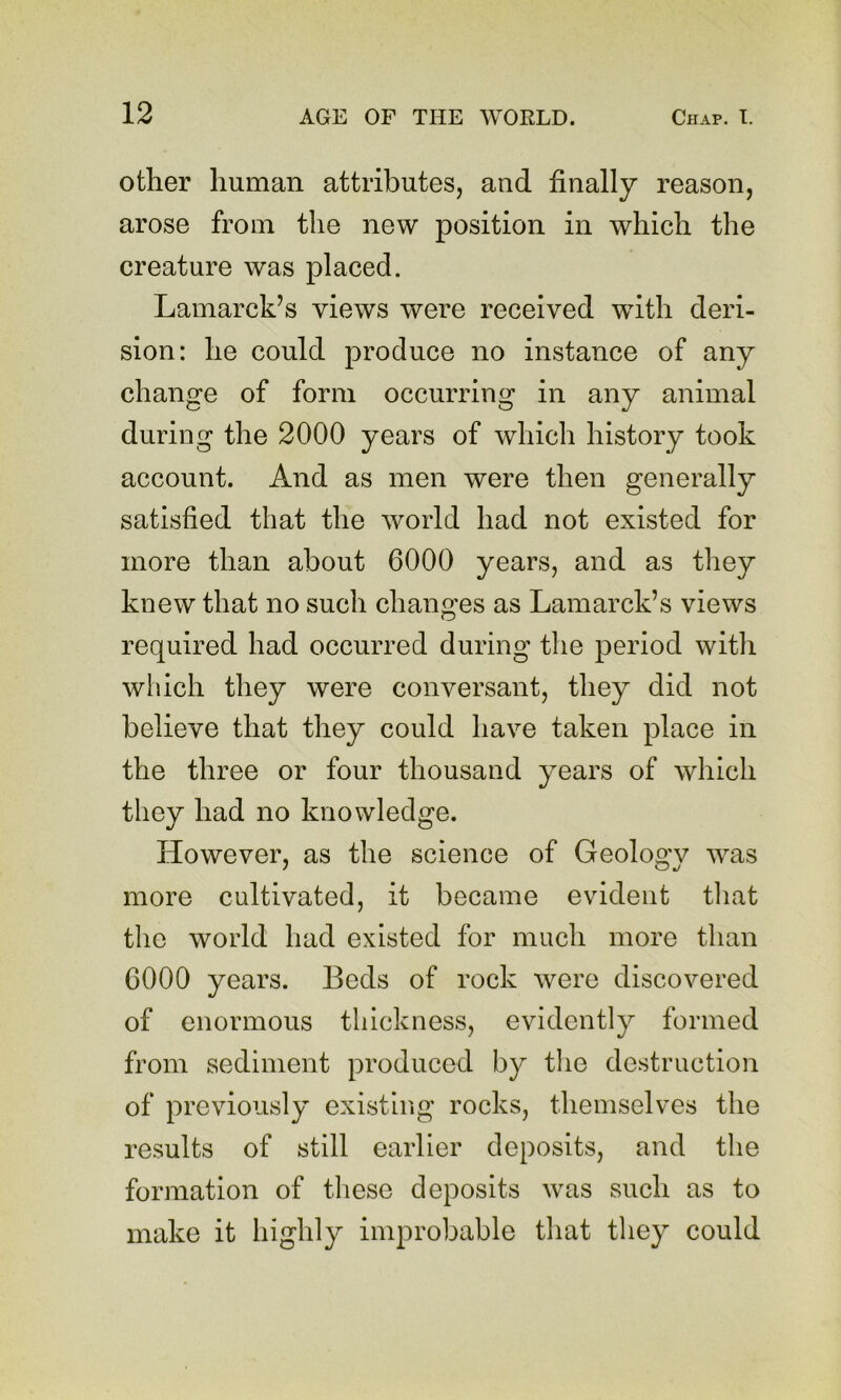 other human attributes, and finally reason, arose from the new position in which the creature was placed. Lamarck’s views were received with deri- sion: he could produce no instance of any change of form occurring in any animal during the 2000 years of which history took account. And as men were then generally satisfied that the world had not existed for more than about 6000 years, and as they knew that no such changes as Lamarck’s views required had occurred during tlie period witli which tliey were conversant, they did not believe that they could have taken place in the three or four thousand years of which they had no knowledge. However, as the science of Geology was more cultivated, it became evident tliat the world had existed for much more than 6000 years. Beds of rock were discovered of enormous thickness, evidently formed from sediment produced by the destruction of previously existing rocks, themselves the results of still earlier deposits, and the formation of these deposits was such as to make it highly improbable that they could