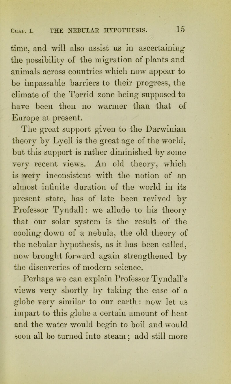time, and will also assist us in ascertaining the possibility of the migration of plants and animals across countries which now appear to be impassable barriers to their progress, the climate of the Torrid zone being supposed to have been then no warmer than that of Europe at present. The great support given to the Darwinian theory by Lyell is the great age of the world, but this support is rather diminished by some very recent views. An old theory, which is wefy inconsistent with the notion of an 9/ almost infinite duration of the world in its present state, has of late been revived by Professor Tyndall: we allude to his theory that our solar system is the result of the cooling down of a nebula, the old theory of the nebular hypothesis, as it has been called, now brought forward again strengthened by the discoveries of modern science. Perhaps we can explain Professor Tyndall’s views very shortly by taking the case of a globe very similar to our earth: now let us impart to this globe a certain amount of heat and the water would begin to boil and would soon all be turned into steam; add still more