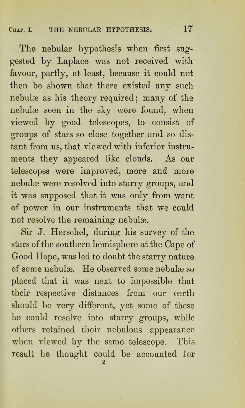 The nebular hypothesis when first sug- gested by Laplace was not received with favour, partly, at least, because it could not then be shown that there existed any such nebulae as his theory required; many of the nebulae seen in the sky were found, when viewed by good telescopes, to consist of groups of stars so close together and so dis- tant from us, that viewed with inferior instru- ments they appeared like clouds. As our telescopes were improved, more and more nebulae were resolved into starry groups, and it was supposed that it was only from want of power in our instruments that we could not resolve the remaining nebulae. Sir J. Herschel, during his survey of the stars of the soutliern hemisphere at the Cape of Good Hope, was led to doubt the starry nature of some nebulae. He observed some nebulae so placed that it was next to impossible that their respective distances from our earth should be very different, yet some of these he could resolve into starry groups, while others retained their nebulous appearance when viewed by the same telescope. This result he thought could be accounted for 2