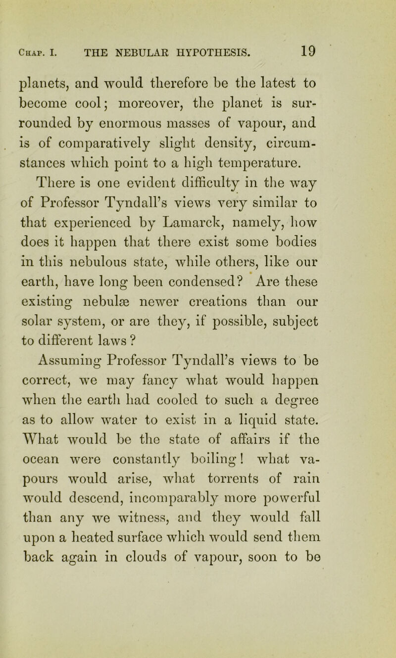 planets, and would therefore be the latest to become cool; moreover, the planet is sur- rounded by enormous masses of vapour, and is of comparatively slight density, circum- stances which point to a high temperature. There is one evident difficulty in the way of Professor Tyndall’s views very similar to that experienced by Lamarck, namely, how does it happen that there exist some bodies in this nebulous state, while others, like our earth, have long been condensed? Are these existing nebulae newer creations than our solar system, or are they, if possible, subject to different laws ? Assuming Professor Tyndall’s views to be correct, we may fancy what would happen when the eartli had cooled to such a degree as to allow water to exist in a liquid state. What would be the state of affairs if the ocean were constantly boiling! what va- pours would arise, what torrents of rain w^ould descend, incomparably more powerffil than any we witness, and they would fall upon a heated surface which would send them back again in clouds of vapour, soon to be