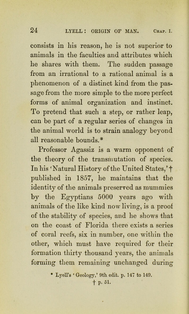 consists in his reason, he is not superior to animals in the faculties and attributes which he shares with them. The sudden passage from an irrational to a rational animal is a phenomenon of a distinct kind from the pas- sage from the more simple to the more perfect forms of animal organization and instinct. To pretend that such a step, or rather leap, can be part of a regular series of changes in the animal world is to strain analogy beyond all reasonable bounds.^ Professor Agassiz is a warm opponent of the theory of the transmutation of species. In his ‘Natural History of the United States,’ f published in 1857, he maintains that the identity of the animals preserved as mummies by the Egyptians 5000 years ago with animals of the like kind now living, is a proof of the stability of species, and he shows that on the coast of Florida there exists a series of coral reefs, six in number, one within the other, which must have required for their formation tliirty thousand years, the animals forming them remaining unchanged during * LyeU’s ‘ Geology,’ 9th edit. p. 147 to 149. t p. 51.