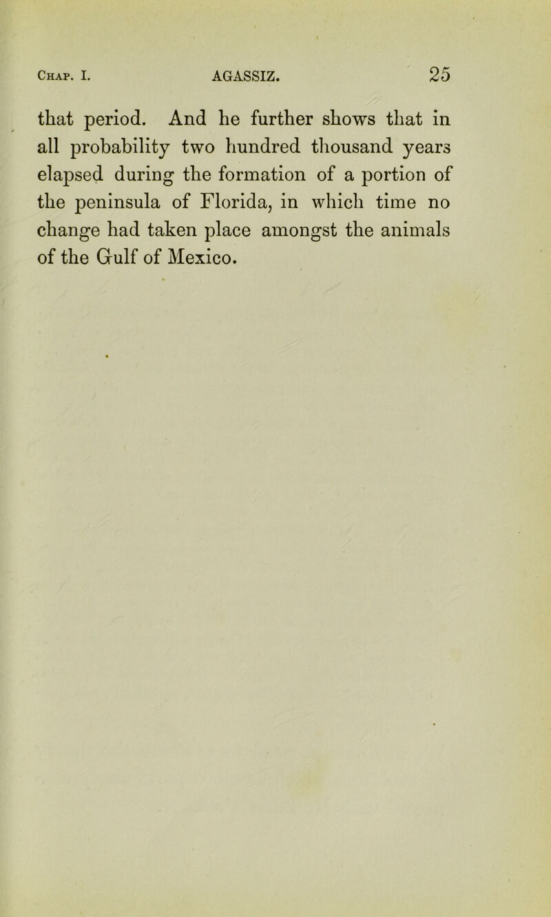 that period. And he further shows that in all probability two hundred thousand years elapsed during the formation of a portion of the peninsula of Florida, in which time no change had taken place amongst the animals of the Gulf of Mexico.