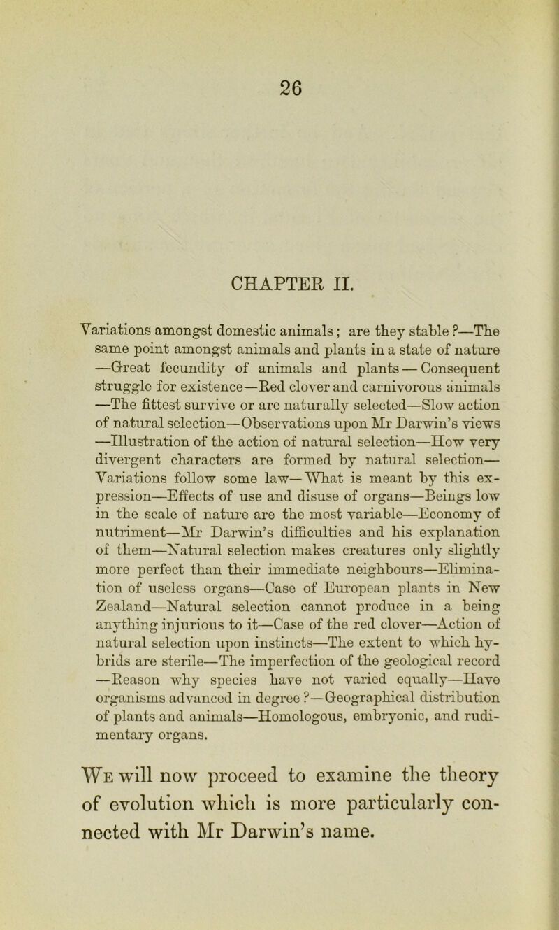 CHAPTER II. Variations amongst domestic animals; are they stable ?—Tbe same point amongst animals and plants in a state of nature —Great fecundity of animals and plants — Consequent struggle for existence—Eed clover and carnivorous animals —The fittest survive or are naturally selected—Slow action of natural selection—Observations upon Mr Darwin’s views —Illustration of the action of natural selection—How very divergent characters are formed by natural selection— Variations follow some law—What is meant by this ex- pression—Effects of use and disuse of organs—Beings low in the scale of nature are the most variable—Economy of nutriment—Mr Darwin’s difficulties and his explanation of them—Natural selection makes creatures only slightly more perfect than their immediate neighbours—Elimina- tion of useless organs—Case of European jilants in New Zealand—Natural selection cannot produce in a being anything injurious to it—Case of the red clover—Action of natural selection upon instincts—The extent to which hy- brids are sterile—The imperfection of the geological record —Eeason why species have not varied equally—Have organisms advanced in degree ?—Geographical distribution of iilants and animals—Homologous, embryonic, and rudi- mentary organs. We will now proceed to examine the theory of evolution which is more particularly con- nected with Mr Darwin’s name.
