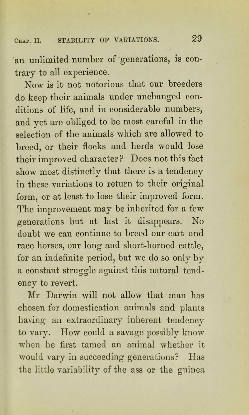 ’an unlimited number of generations, is con- trary to all experience. Now is it not notorious that our breeders do keep their animals under unchanged con- ditions of life, and in considerable numbers, and yet are obliged to be most careful in the selection of the animals which are allowed to breed, or their flocks and herds would lose their improved character ? Does not this fact show most di.stinctly that there is a tendency in these variations to return to their original form, or at least to lose their improved form. The improvement may be inherited for a few generations but at last it disappears. No doubt we can continue to breed our cart and race horses, our long and short-horned cattle, for an indefinite period, but we do so only by a constant struggle against this natural tend- ency to revert. Mr Darwin will not allow that man has chosen for domestication animals and plants having an extraordinary inherent tendency to vary. How could a savage possibly know when he first tamed an animal whether it would vary in succeeding generations? Has the little variability of the ass or the guinea