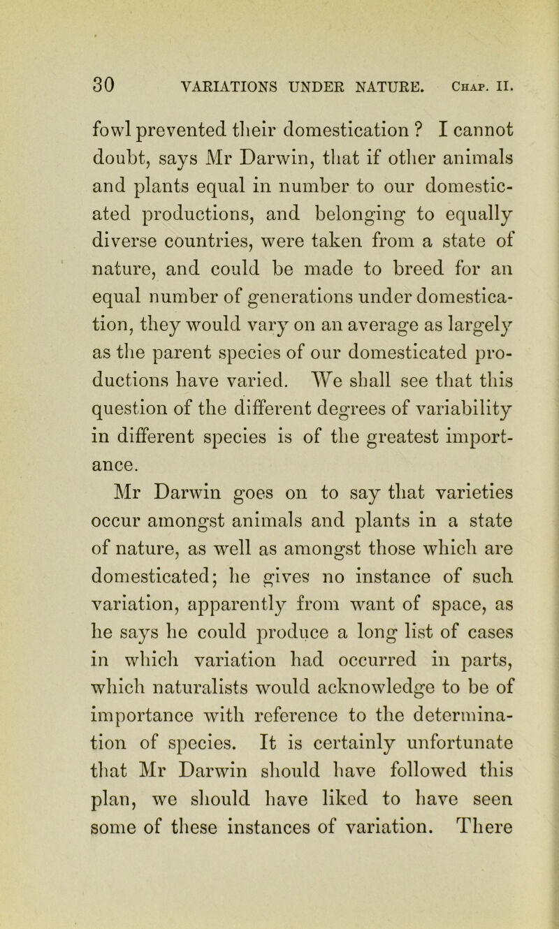 fowl prevented tlieir domestication ? I cannot doubt, says Mr Darwin, that if otlier animals and plants equal in number to our domestic- ated productions, and belonging to equally diverse countries, were taken from a state of nature, and could be made to breed for an equal number of generations under domestica- tion, they would vary on an average as largely as the parent species of our domesticated pro- ductions have varied. We shall see that this question of the different degrees of variability in different species is of the greatest import- ance. Mr Darwin goes on to say that varieties occur amongst animals and plants in a state of nature, as well as amongst those which are domesticated; he gives no instance of such variation, apparently from want of space, as he says he could produce a long list of cases in which variation had occurred in parts, which naturalists would acknowledge to be of importance with reference to the determina- tion of species. It is certainly unfortunate that Mr Darwin should have followed this plan, we should have liked to have seen some of these instances of variation. There