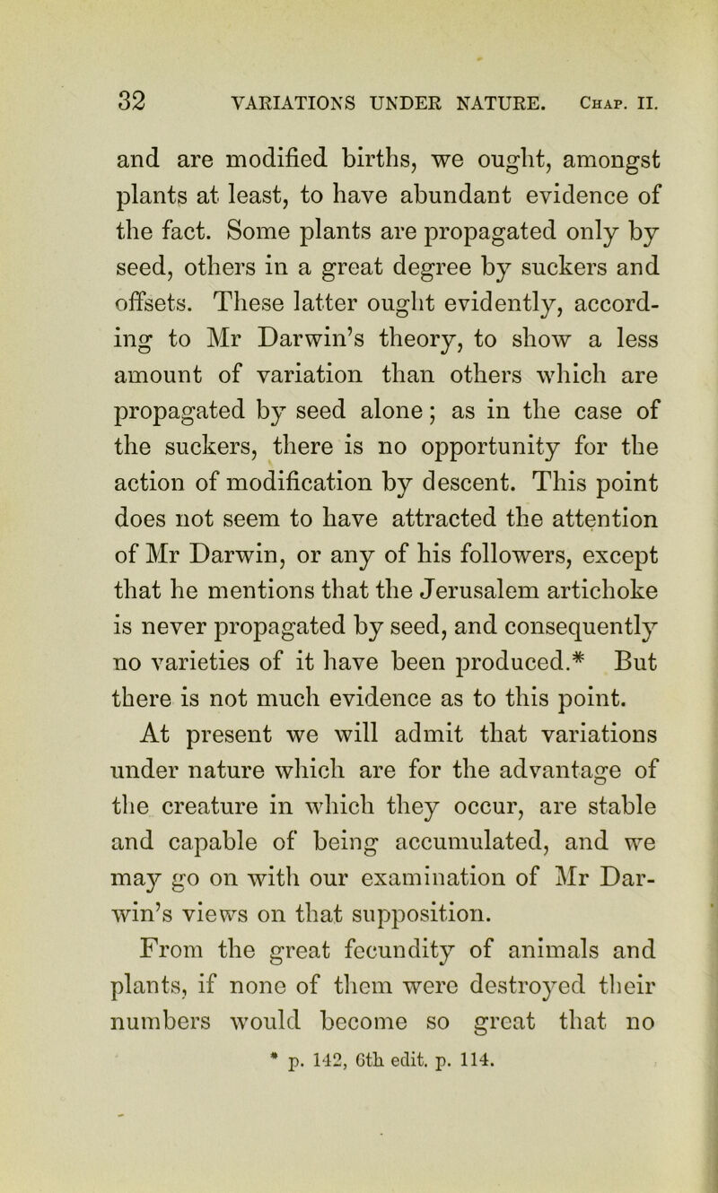 and are modified births, we ought, amongst plants at least, to have abundant evidence of the fact. Some plants are propagated only by seed, others in a great degree by suckers and offsets. These latter ought evidently, accord- ing to Mr Darwin’s theory, to show a less amount of variation than others which are propagated by seed alone; as in the case of the suckers, there is no opportunity for the action of modification by descent. This point does not seem to have attracted the attention of Mr Darwin, or any of his followers, except that he mentions that the Jerusalem artichoke is never propagated by seed, and consequently no varieties of it have been produced.* But there is not much evidence as to this point. At present we will admit that variations under nature which are for the advantage of tlie creature in which they occur, are stable and capable of being accumulated, and we may go on with our examination of Mr Dar- win’s views on that supposition. From the great fecundity of animals and plants, if none of tliem were destroyed tlieir numbers would become so great that no * p. 142, Gtli edit. p. 114.