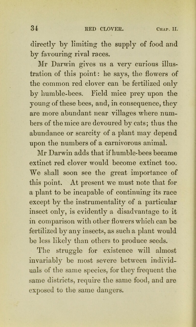 directly by limiting the supply of food arid by favouring rival races. Mr Darwin gives us a very curious illus- tration of this point: he says, the flowers of the common red clover can be fertilized only by humble-bees. Field mice prey upon the young of these bees, and, in consequence, they are more abundant near villages where num- bers of the mice are devoured by cats; thus the abundance or scarcity of a plant may depend upon the numbers of a carnivorous animal. Mr Darwin adds that if humble-bees became extinct red clover wmuld become extinct too. We shall soon see the great importance of this point. At present we must note that for a plant to be incapable of continuing its race except by the instrumentality of a particular insect only, is evidently a disadvantage to it in comparison with other flowers which can be fertilized by any insects, as such a plant would be less likely than others to produce seeds. The struggle for existence wall almost invariably be most severe between individ- uals of the same species, for the}’ frequent the same districts, require the same food, and are exposed to the same dangers.