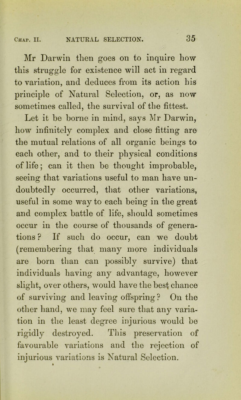 Mr Darwin then goes on to inquire how this struggle for existence will act in regard to variation, and deduces from its action his principle of Natural Selection, or, as now sometimes called, the survival of the fittest. Let it be borne in mind, says Mr Darwin, how infinitely complex and close fitting are the mutual relations of all organic beings to each other, and to their physical conditions of life; can it then be thought improbable, seeing that variations useful to man have un- doubtedly occurred, that other variations, useful in some way to each being in the great and complex battle of life, should sometimes occur in the course of thousands of genera- tions ? If such do occur, can we doubt (remembering that many more individuals are born than can possibly survive) that individuals having any advantage, however slight, over others, would have the best chance of surviving and leaving offspring ? On the other hand, we may feel sure that any varia- tion in tlie least degree injurious would be rigidly destroyed. This preservation of favourable variations and the rejection of injurious variations is Natural Selection.
