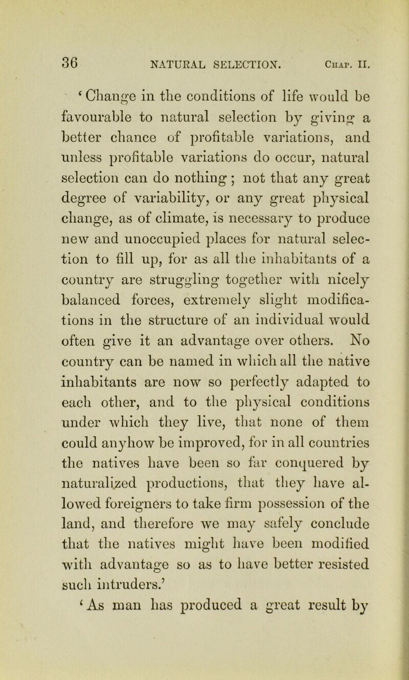 ' ^ Change in the conditions of life would be favourable to natural selection by giving* a better chance of profitable variations, and unless profitable variations do occur, natural selection can do nothing; not that any great degree of variability, or any great physical change, as of climate, is necessary to produce new and unoccupied places for natural selec- tion to fill up, for as all the inhabitants of a country are struggling together with nicely balanced forces, extremely slight modifica- tions in the structure of an individual would often give it an advantage over others. No country can be named in which all the native inhabitants are now so perfectly adapted to each other, and to the physical conditions under whicli they live, that none of them could anyhow be improved, for in all countries the natives have been so far conquered by naturalised productions, that they have al- lowed foreigners to take firm possession of the land, and therefore we may safely conclude that the natives might have been modified witli advantage so as to have better resisted such intruders.’ ‘ As man has produced a great result by