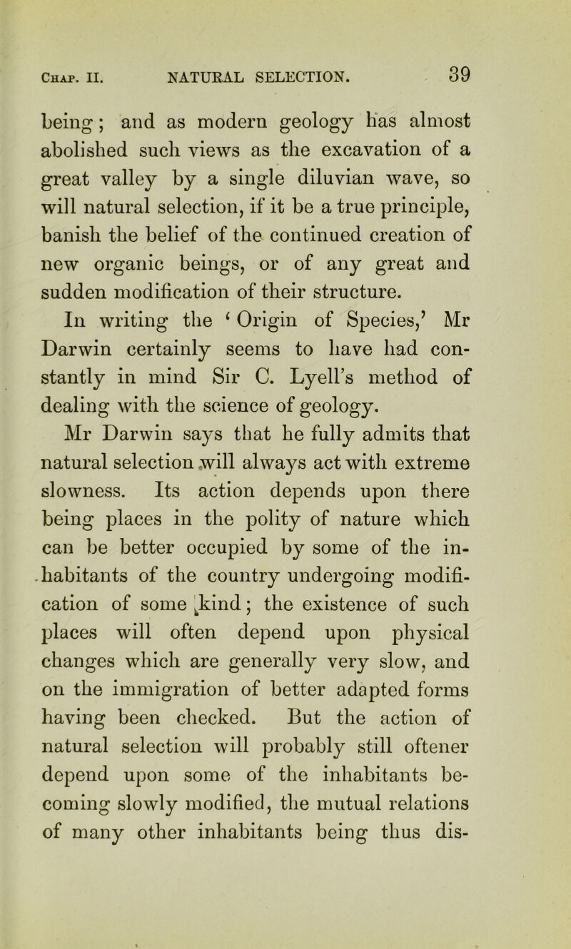 being; and as modern geology Has almost abolished such views as the excavation of a great valley by a single diluvian wave, so will natural selection, if it be a true principle, banish the belief of the continued creation of new organic beings, or of any great and sudden modification of their structure. In writing the ^ Origin of Species,’ Mr Darwin certainly seems to have had con- stantly in mind Sir C. Lyell’s method of dealing with the science of geology. Mr Darwin says that he fully admits that natural selection .will always act with extreme slowness. Its action depends upon there being places in the polity of nature which can be better occupied by some of the in- . habitants of the country undergoing modifi- cation of some l^kind; the existence of such places will often depend upon physical changes which are generally very slow, and on the immigration of better adapted forms having been checked. But the action of natural selection will probably still oftener depend upon some of the inhabitants be- coming slowly modified, the mutual relations of many other inhabitants being thus dis-