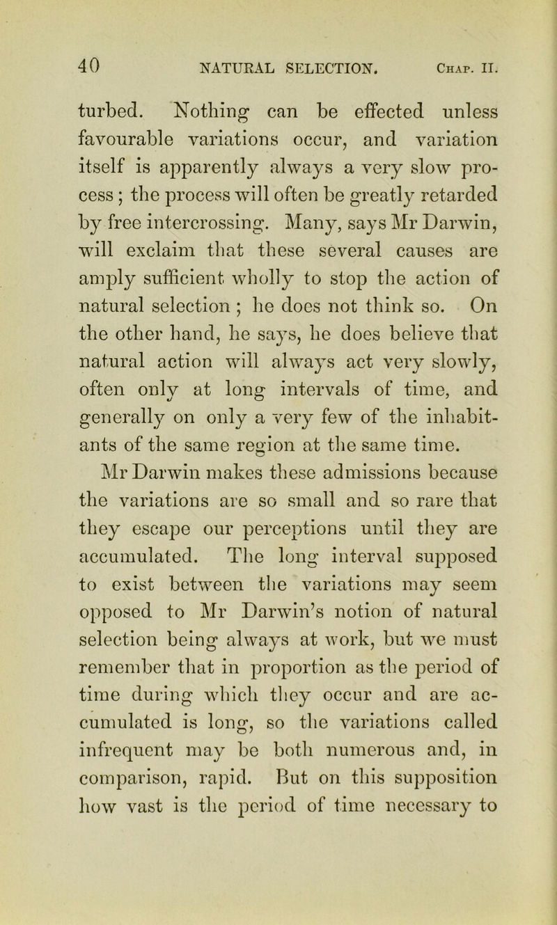 turbed. Nothing can be effected unless favourable variations occur, and variation itself is apparently always a very slow pro- cess ; the process will often be greatly retarded by free intercrossing. Many, says Mr Darwin, will exclaim that these several causes are am]3ly sufficient wholly to stop the action of natural selection ; he does not think so. On the other hand, he says, he does believe that natural action will always act very slowly, often only at long- intervals of time, and generally on only a very few of the inhabit- ants of the same region at the same time. Mr Darwin makes these admissions because the variations are so small and so rare that they escape our perceptions until tliey are accumulated. Tlie long interval supposed to exist between the variations may seem opposed to Mr Darwin’s notion of natural selection being always at work, but we must remember that in jDroportion as the period of time during which tliey occur and are ac- cumulated is long, so the variations called infrequent may be both numerous and, in comparison, rapid. But on this supposition how vast is the period of time necessary to