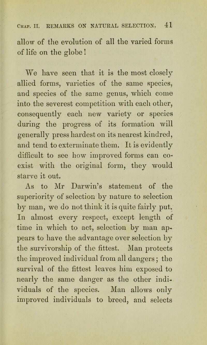allow of the evolution of all the varied forms of life on the globe! We have seen that it is the most closely allied formSj varieties of the same species, and species of the same genus, which come into the severest competition with each other, consequently each new variety or species during the progress of its formation will generally press hardest on its nearest kindred, and tend to exterminate them. It is evidently difficult to see how improved forms can co- exist with the original form, they would starve it out. As to Mr Darwin’s statement of the superiority of selection by nature to selection by man, we do not think it is quite fairly put. In almost every respect, except length of time in which to act, selection by man ap- pears to have the advantage over selection by the survivorship of the fittest. Man protects the improved individual from all dangers; the survival of the fittest leaves him exposed to nearly the same danger as the other indi- viduals of the species. Man allows only improved individuals to breed, and selects