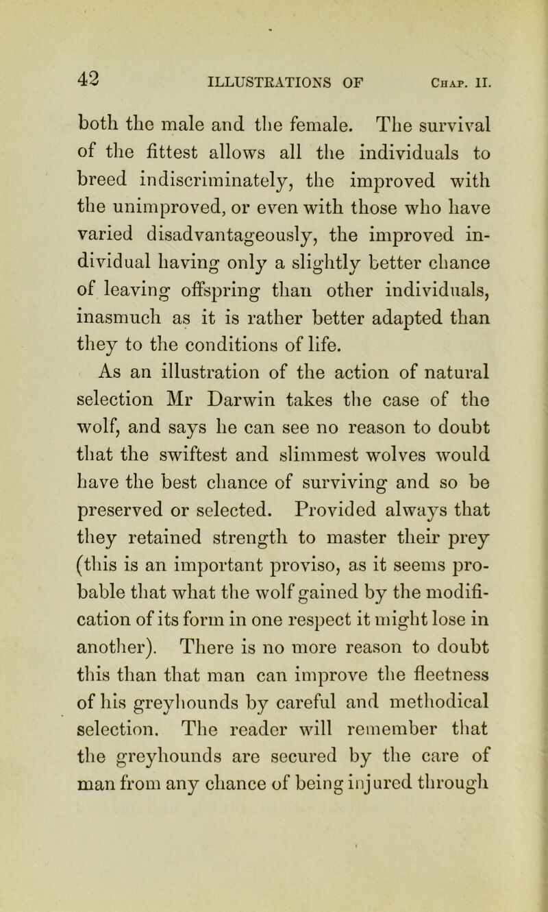 both the male and the female. The survival of the fittest allows all the individuals to breed indiscriminately, the improved with the unimproved, or even with those who have varied disadvantageously, the improved in- dividual having only a slightly better chance of leaving offspring than other individuals, inasmuch as it is rather better adapted than they to the conditions of life. As an illustration of the action of natural selection Mr Darwin takes the case of the wolf, and says he can see no reason to doubt that the swiftest and slimmest wolves would have the best chance of surviving and so be preserved or selected. Provided always that they retained strength to master their prey (this is an important proviso, as it seems pro- bable that what the wolf gained by the modifi- cation of its form in one respect it might lose in another). There is no more reason to doubt this than that man can improve the fleetness of his greyhounds by careful and methodical selection. The reader will remember that the greyhounds are secured by the care of man from any chance of being injured through
