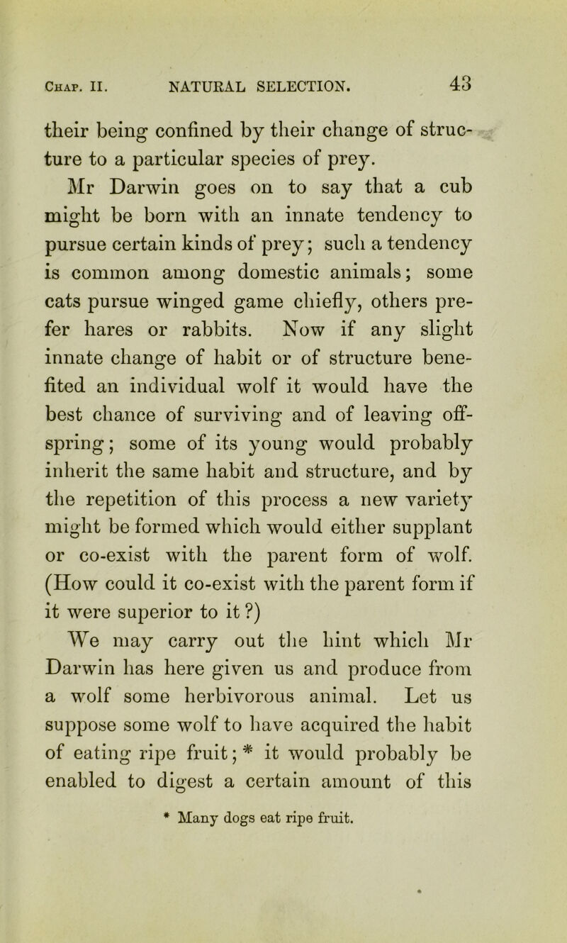 their being confined by their change of struc- ture to a particular species of prey. Mr Darwin goes on to say that a cub might be born with an innate tendency to pursue certain kinds of prey; such a tendency is common among domestic animals; some cats pursue winged game chiefly, others pre- fer hares or rabbits. Now if any slight innate change of habit or of structure bene- fited an individual wolf it would have the best chance of surviving and of leaving off- spring ; some of its young would probably inherit the same habit and structure, and by the repetition of this process a new variety might be formed which would either supplant or co-exist with the parent form of wolf. (How could it co-exist with the parent form if it were superior to it ?) We may carry out the hint which Mr Darwin has here given us and produce from a wolf some herbivorous animal. Let us suppose some wolf to have acquired the habit of eating ripe fruit; * it would probably be enabled to digest a certain amount of this * Many dogs eat ripe fruit.