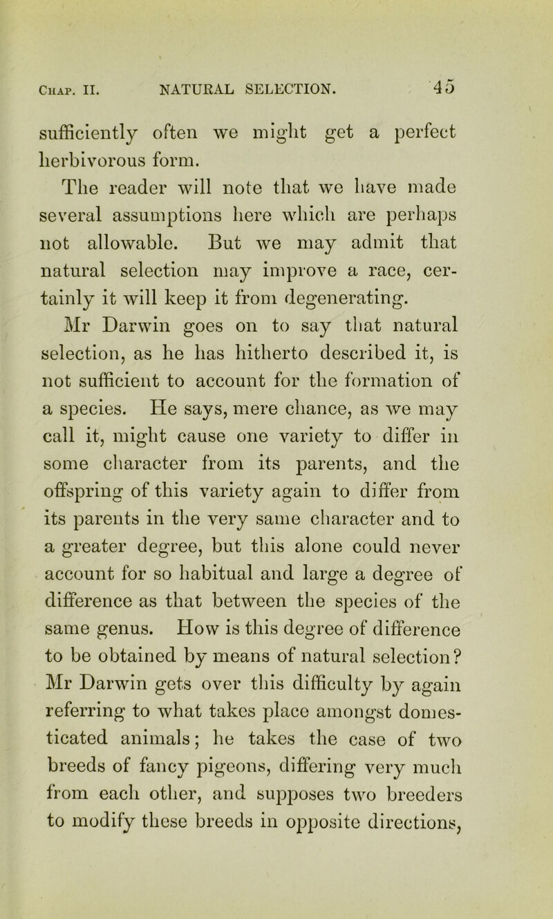 sufficiently often we might get a perfect herbivorous form. The reader will note that we have made several assumptions here which are perhaps not allowable. But we may admit that natural selection may improve a race, cer- tainly it will keep it from degenerating. Mr Darwin goes on to say that natural selection, as he has hitherto described it, is not sufficient to account for the formation of a species. He says, mere chance, as we may call it, might cause one variety to differ in some character from its parents, and the offspring of this variety again to differ from its parents in the very same character and to a greater degree, but this alone could never account for so habitual and large a degree of difference as that between the species of the same genus. How is this degree of difference to be obtained by means of natural selection? Mr Darwin gets over this difficulty by again referring to what takes place amongst domes- ticated animals; he takes the case of two breeds of fancy pigeons, differing very much from each other, and supposes two breeders to modify these breeds in opposite directions,