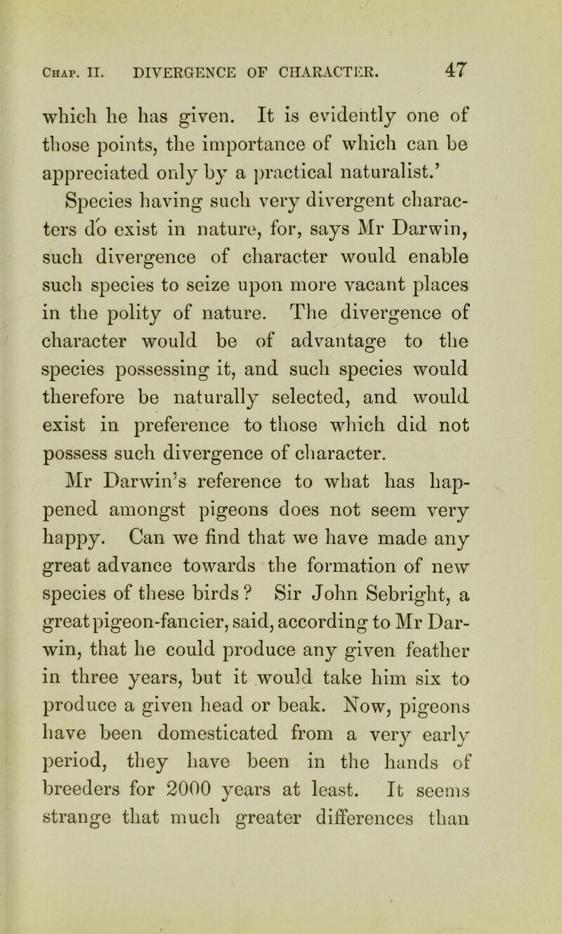 which he has given. It is evidently one of those points, the importance of which can be appreciated only by a jiractical naturalist.’ Species having such very divergent charac- ters do exist in nature, for, says Mr Darwin, such divergence of character would enable such species to seize upon more vacant places in the polity of nature. Tlie divergence of character would be of advantage to the species possessing it, and such species would therefore be naturally selected, and would exist in preference to those which did not possess such divergence of cliaracter. Mr Darwin’s reference to what has hap- pened amongst pigeons does not seem very happy. Can we find that we have made any great advance towards the formation of new species of these birds ? Sir John Sebright, a great pigeon-fancier, said, according to Mr Dar- win, that he could produce any given feather in three years, but it would take him six to produce a given head or beak. Now, pigeons have been domesticated from a very early period, they have been in the hands of breeders for 2000 years at least. It seems strange that much greater differences than