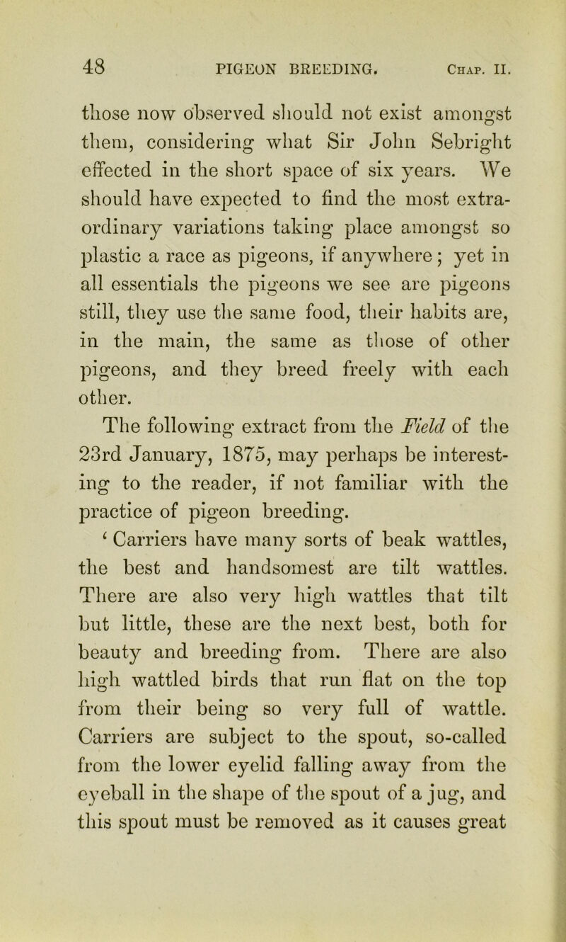 those now observed sliould not exist amongst them, considering what Sir John Sebright effected in the short space of six years. We should have expected to find the most extra- ordinary variations taking place amongst so plastic a race as pigeons, if anywhere ; yet in all essentials the pigeons we see are pigeons still, they use the same food, their liabits are, in the main, the same as those of other pigeons, and they breed freely with each other. The following extract from the Field of the 23rd January, 1875, may perhaps be interest- ing to the reader, if not familiar with the practice of pigeon breeding. ^ Carriers have many sorts of beak wattles, the best and handsomest are tilt wattles. There are also very high wattles that tilt but little, these are the next best, both for beauty and breeding from. There are also high wattled birds that run flat on the top from their being so very full of wattle. Carriers are subject to the spout, so-called from the lower eyelid falling away from the eyeball in the shape of tlie spout of a jug, and this spout must be removed as it causes great