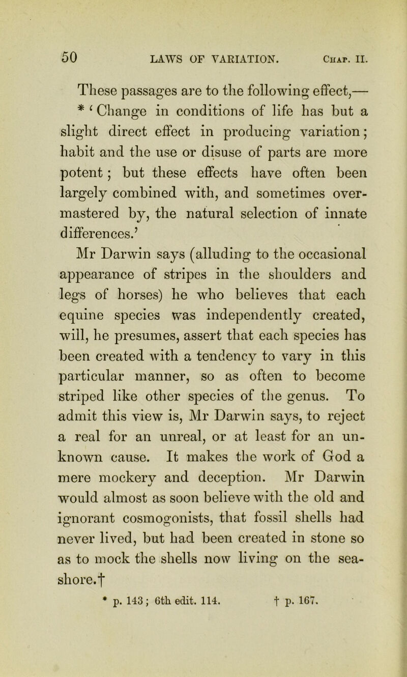 These passages are to the following effect,— * ^ Change in conditions of life has but a slight direct effect in producing variation; habit and the use or disuse of parts are more potent; but these effects have often been largely combined with, and sometimes over- mastered by, the natural selection of innate differences.’ Mr Darwin says (alluding to the occasional appearance of stripes in the shoulders and legs of horses) he who believes that each equine species was independently created, will, he presumes, assert that each species has been created with a tendency to vary in this particular manner, so as often to become striped like other species of tlie genus. To admit this view is, Mr Darwin says, to reject a real for an unreal, or at least for an un- known cause. It makes the work of God a mere mockery and deception. Mr Darwin would almost as soon believe with the old and ignorant cosmogonists, that fossil shells had never lived, but had been created in stone so as to mock the shells now living on the sea- shore.f * p. 143; 6th edit. 114. t P- 167.