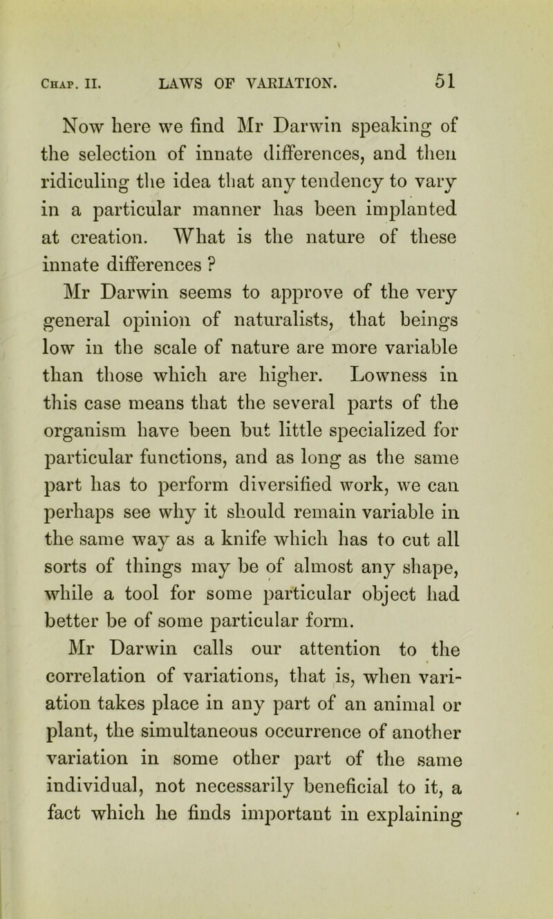 Now here we find Mr Darwin speaking of the selection of innate differences, and then ridiculing the idea that any tendency to vary in a particular manner has been implanted at creation. What is the nature of these innate differences ? Mr Darwin seems to approve of the very general opinion of naturalists, that beings low in the scale of nature are more variable than those which are higher. Lowness in this case means that the several parts of the organism have been but little specialized for particular functions, and as long as the same part has to perform diversified work, we can perhaps see why it should remain variable in the same way as a knife which has to cut all sorts of things may be of almost any shape, while a tool for some particular object had better be of some particular form. Mr Darwin calls our attention to the correlation of variations, that is, when vari- ation takes place in any part of an animal or plant, the simultaneous occurrence of another variation in some other part of the same individual, not necessarily beneficial to it, a fact which he finds important in explaining
