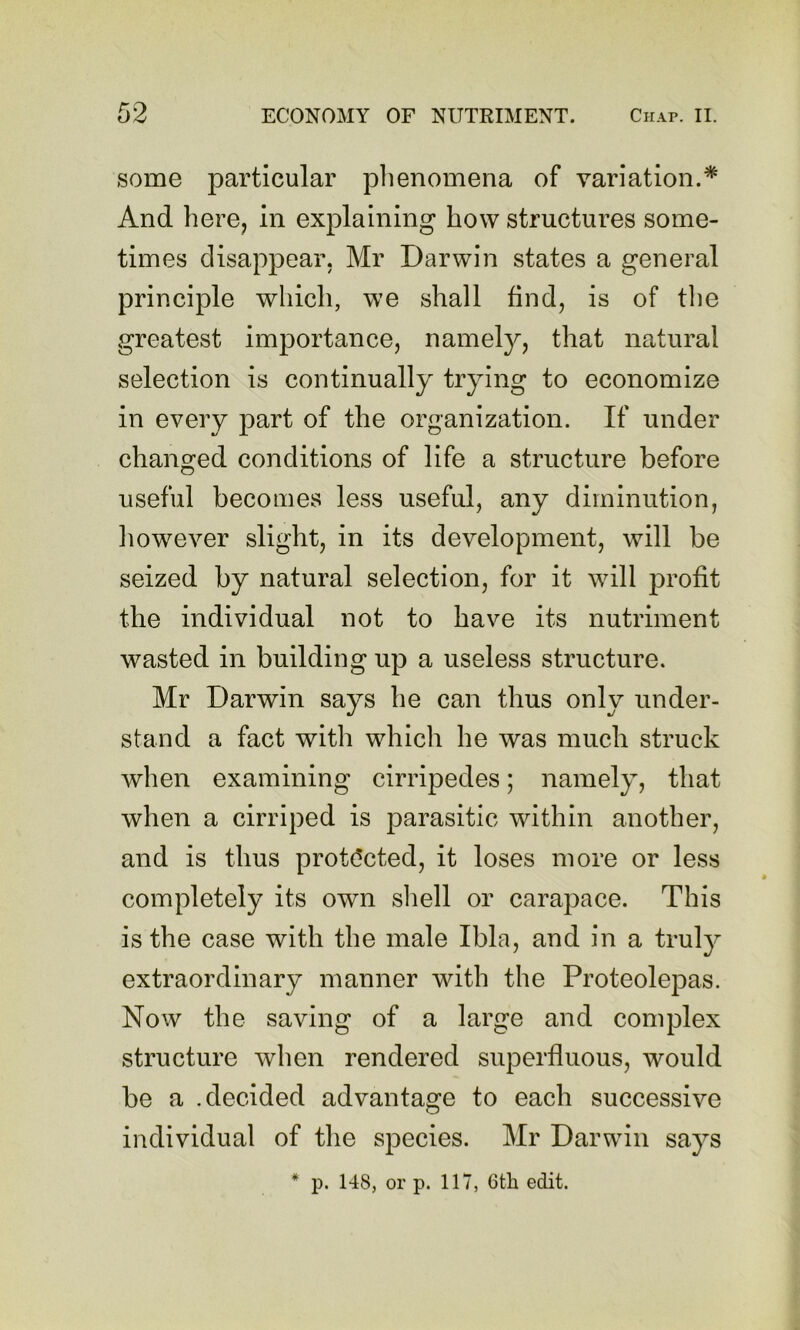 some particular phenomena of variation.* And here, in explaining how structures some- times disappear, Mr Darwin states a general principle which, we shall find, is of tlie greatest importance, namely, that natural selection is continually trying to economize in every part of the organization. If under changed conditions of life a structure before useful becomes less useful, any diminution, liowever slight, in its development, will be seized by natural selection, for it will jDrofit the individual not to have its nutriment wasted in building up a useless structure. Mr Darwin says he can thus only under- stand a fact with which he was much struck when examining cirripedes; namely, that when a cirriped is parasitic within another, and is thus prot(!cted, it loses more or less completely its own shell or carapace. This is the case with the male Ibla, and in a truly extraordinary manner with the Proteolepas. Now the saving of a large and complex structure when rendered superfluous, would be a .decided advantage to each successive individual of the species. Mr Darwin says * p. 148, or p. 117, 6th edit.