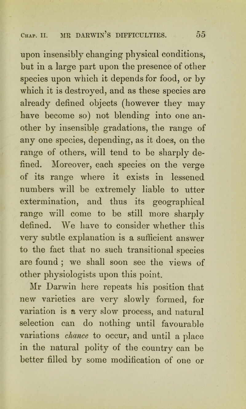 upon insensibly changing physical conditions, but in a large part upon the presence of other species upon which it depends for food, or by which it is destroyed, and as these species are already defined objects (however they may have become so) not blending into one an- other by insensible gradations, the range of any one species, depending, as it does, on the range of others, will tend to be sharply de- fined. Moreover, each species on the verge of its range where it exists in lessened numbers will be extremely liable to utter extermination, and thus its geographical range will come to be still more sharply defined. We have to consider whether this very subtle explanation is a sufficient answer to the fact that no such transitional species are found ; we shall soon see the views of other physiologists upon this point. Mr Darwin here repeats his position that new varieties are very slowly formed, for variation is a very slow process, and natural selection can do nothing until favourable variations chance to occur, and until a place in the natural polity of the country can be better filled by some modification of one or