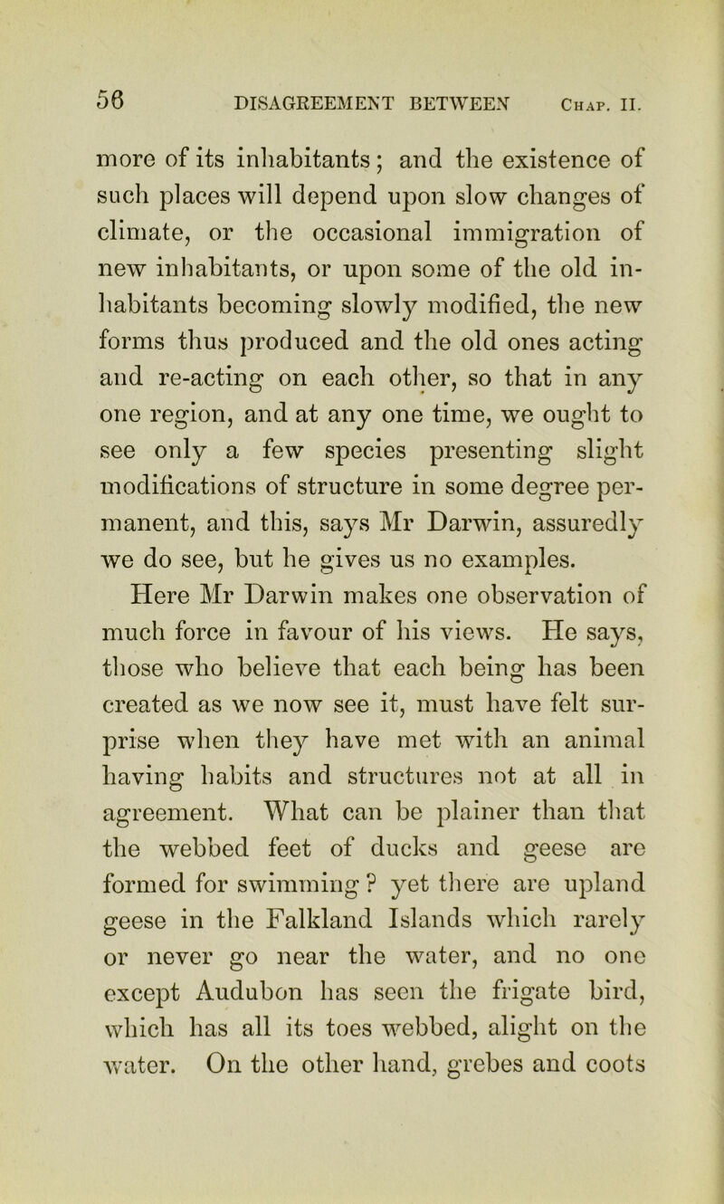 more of its inliabitants; and the existence of such places will depend upon slow changes of climate, or the occasional immigration of new inhabitants, or upon some of the old in- habitants becoming slowly modified, the new forms thus produced and the old ones acting and re-acting on each other, so that in any one region, and at any one time, we ought to see only a few species presenting slight modifications of structure in some degree per- manent, and this, says Mr Darwin, assuredly we do see, but he gives us no examples. Here Mr Darwin makes one observation of much force in favour of his views. He says, those who believe that each being has been created as we now see it, must have felt sur- prise when tliey have met with an animal having habits and structures not at all in agreement. What can be plainer than that the webbed feet of ducks and geese are formed for swimming ? yet there are upland geese in the Falkland Islands which rarely or never go near the water, and no one except Audubon has seen the frigate bird, which has all its toes webbed, alight on the water. On the other hand, grebes and coots