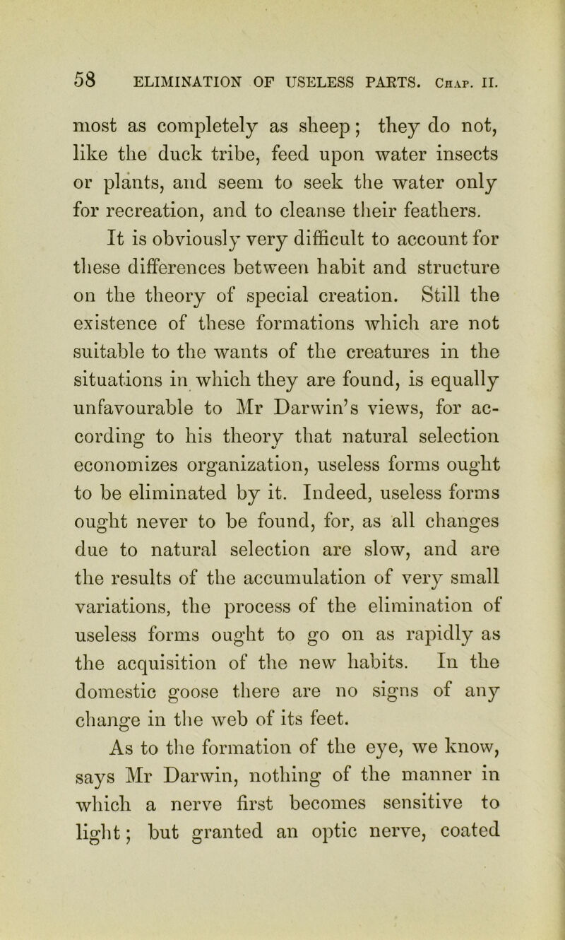 most as completely as sheep; they do not, like the duck tribe, feed upon water insects or plants, and seem to seek the water only for recreation, and to cleanse their feathers. It is obviously very difficult to account for tliese differences between habit and structure on the theory of special creation. Still the existence of these formations which are not suitable to the wants of the creatures in the situations in which they are found, is equally unfavourable to Mr Darwin’s views, for ac- cording to his theory that natural selection economizes organization, useless forms ought to be eliminated by it. Indeed, useless forms ought never to be found, for, as all changes due to natural selection are slow, and are the results of the accumulation of very small variations, the process of the elimination of useless forms ought to go on as rapidly as the acquisition of the new habits. In the domestic goose there are no signs of any change in the web of its feet. As to the formation of the eye, we know, says Mr Darwin, nothing of the manner in Avhich a nerve first becomes sensitive to light; but granted an optic nerve, coated
