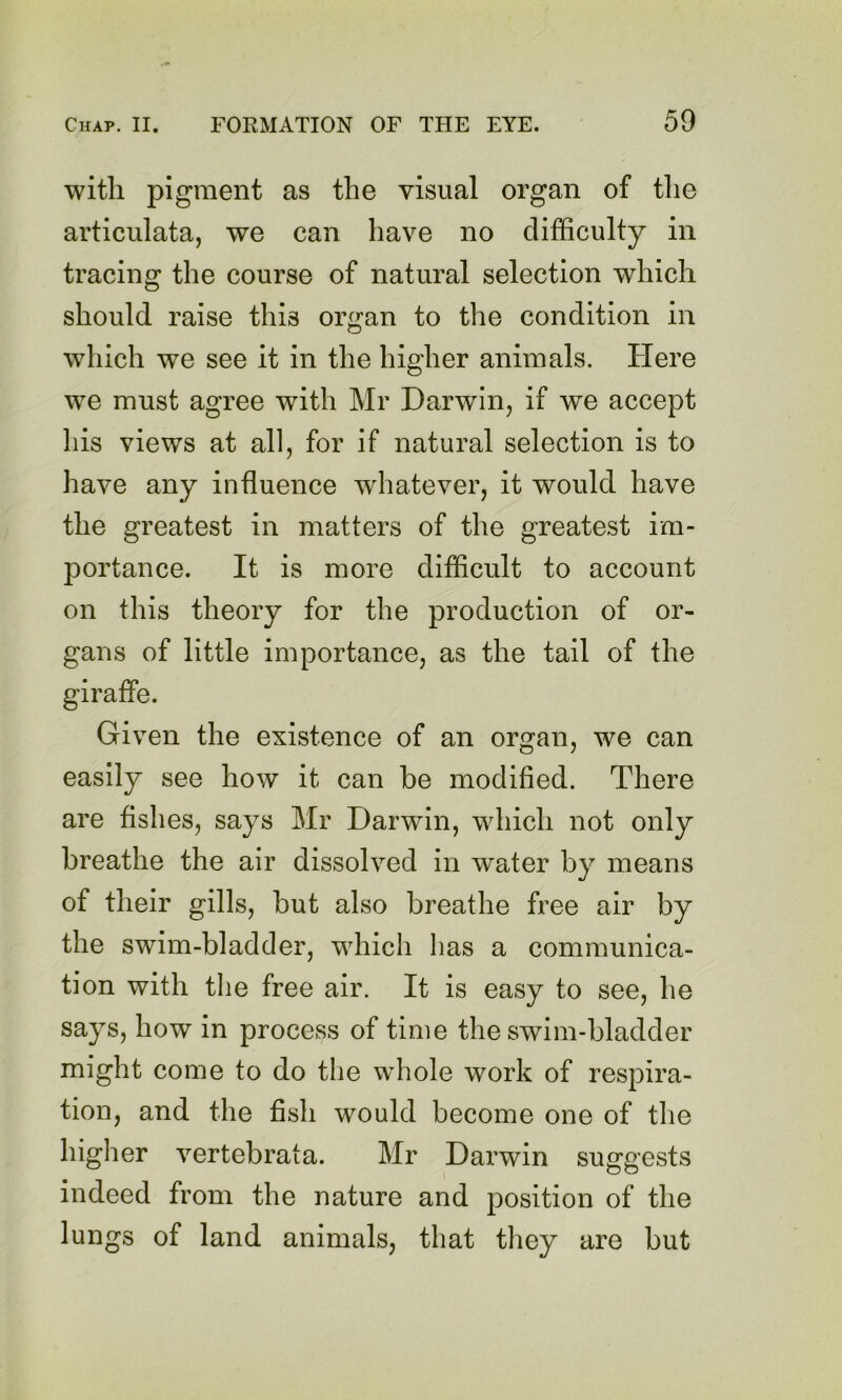 with pigment as the visual organ of the articulata, we can have no difficulty in tracing the course of natural selection which should raise this organ to the condition in which we see it in the higher animals. Here we must agree with Mr Darwin, if we accept his views at all, for if natural selection is to have any influence whatever, it would have the greatest in matters of the greatest im- portance. It is more difficult to account on this theory for the production of or- gans of little importance, as the tail of the Given the existence of an organ, we can easily see how it can be modified. There are fishes, says Mr Darwin, which not only breathe the air dissolved in water by means of their gills, but also breathe free air by the swim-bladder, which has a communica- tion with the free air. It is easy to see, he says, how in process of time the swim-bladder might come to do the whole work of respira- tion, and the fish would become one of the higher vertebrata. Mr Darwin suggests indeed from the nature and position of the lungs of land animals, that they are but