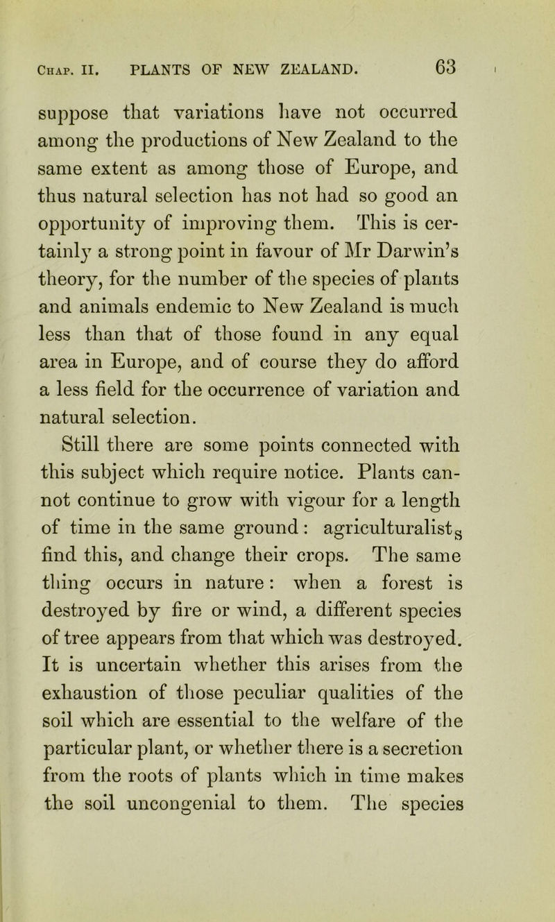 suppose that variations liave not occurred among the productions of New Zealand to the same extent as among those of Europe, and thus natural selection has not had so good an opportunity of improving them. This is cer- tainl}^ a strong point in favour of Mr Darwin’s theory, for the number of the species of plants and animals endemic to New Zealand is much less than that of those found in any equal area in Europe, and of course they do afford a less field for the occurrence of variation and natural selection. Still there are some points connected with this subject which require notice. Plants can- not continue to grow with vigour for a length of time in the same ground: agriculturalist^ find this, and change their crops. The same thing occurs in nature: when a forest is destroyed by fire or wind, a different species of tree appears from that which was destroyed. It is uncertain whether this arises from the exhaustion of tliose peculiar qualities of the soil which are essential to the welfare of the particular plant, or whether there is a secretion from the roots of plants which in time makes the soil uncongenial to them. The species