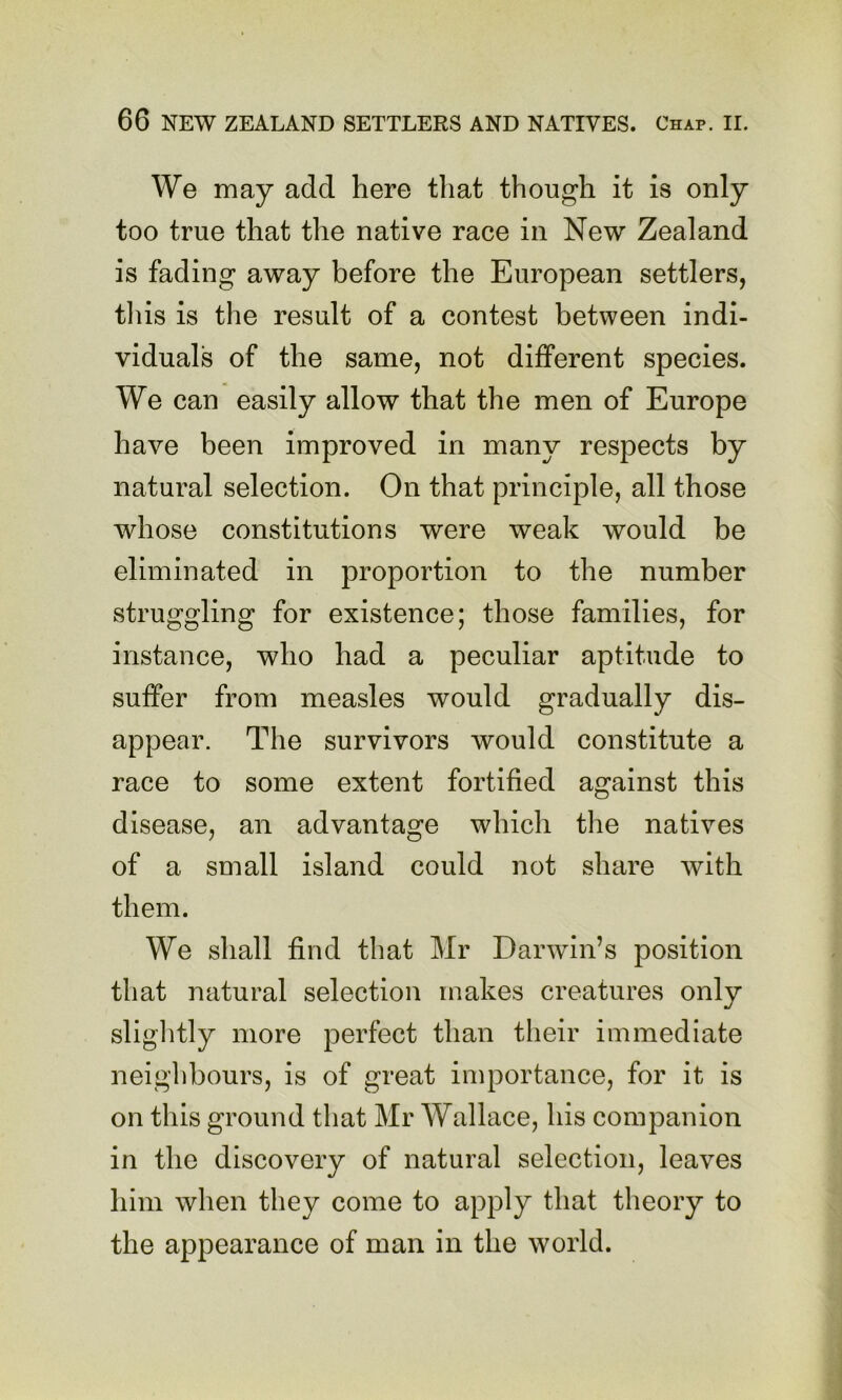We may add here tliat though it is only too true that the native race in New Zealand is fading away before the European settlers, tliis is the result of a contest between indi- viduals of the same, not different species. We can easily allow that the men of Europe have been improved in many respects by natural selection. On that principle, all those whose constitutions were weak would be eliminated in proportion to the number struggling for existence; those families, for instance, who had a peculiar aptitude to suffer from measles would gradually dis- appear. The survivors would constitute a race to some extent fortified against this disease, an advantage which the natives of a small island could not share with them. We shall find that Mr Darwin’s position that natural selection makes creatures only sliglitly more perfect than their immediate neighbours, is of great importance, for it is on this ground that Mr Wallace, his companion in the discovery of natural selection, leaves him when they come to apply that theory to the appearance of man in the world.