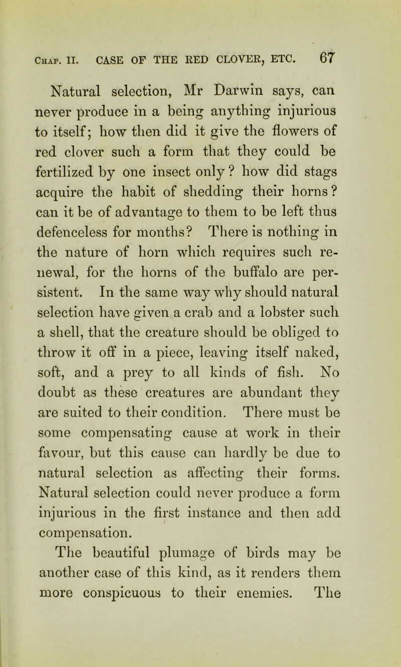 Natural selection, Mr Darwin says, can never produce in a being an}4hing injurious to itself; how then did it give the flowers of red clover such a form that they could be fertilized by one insect only ? how did stags acquire the habit of shedding their horns? can it be of advantage to them to be left thus defenceless for months? There is nothing in the nature of horn which requires sucli re- newal, for the horns of the buffalo are per- sistent. In the same way why should natural selection have iriven a crab and a lobster such v_ a shell, that the creature should be obliged to throw it off in a piece, leaving itself naked, soft, and a prey to all kinds of fish. No doubt as these creatures are abundant they are suited to their condition. There must be some compensating cause at work in their favour, but this cause can hardly be due to natural selection as affecting their forms. Natural selection could never produce a form injurious in the first instance and then add compensation. The beautiful plumage of birds may be another case of this kind, as it renders them more conspicuous to their enemies. The