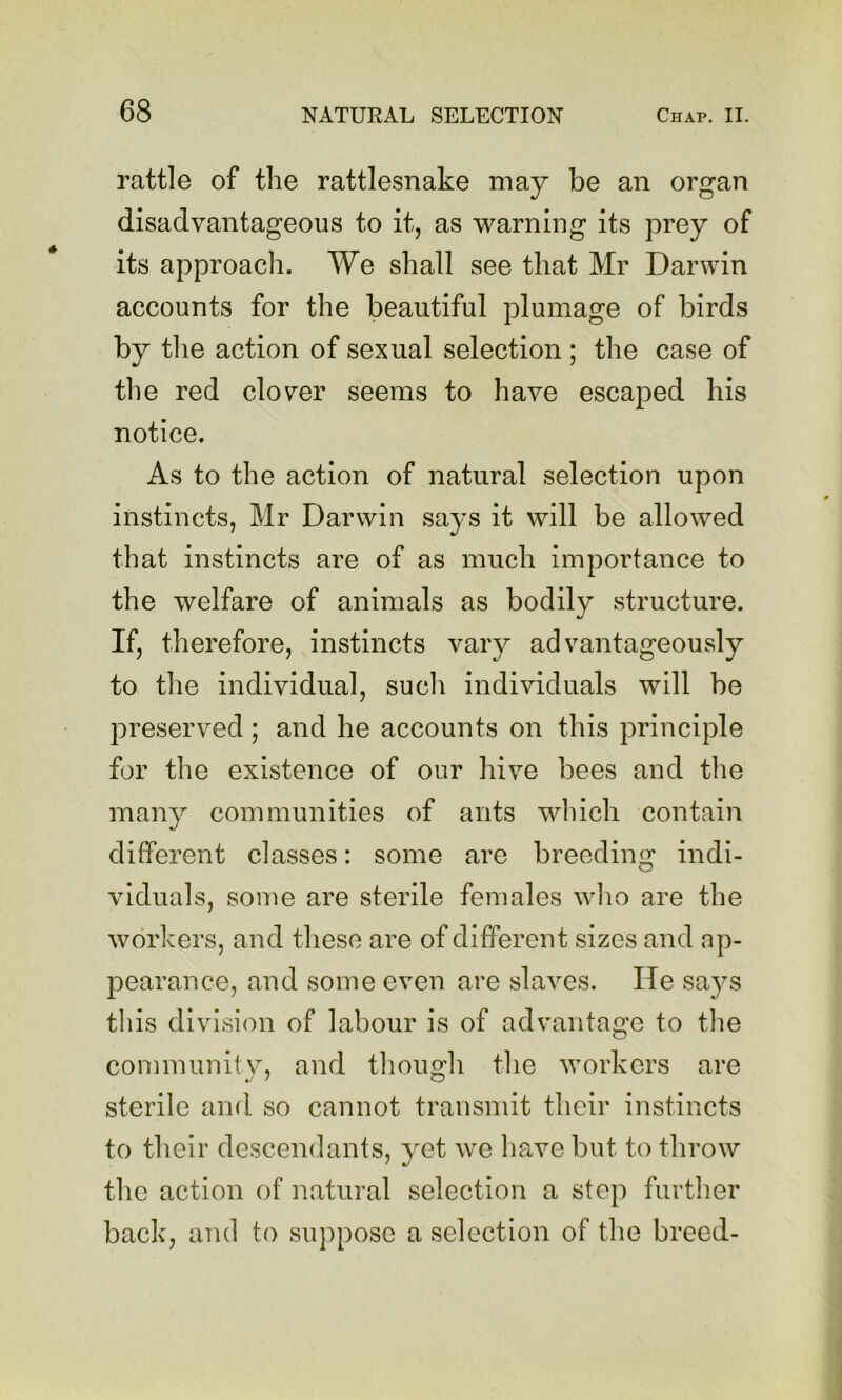 rattle of the rattlesnake may be an organ disadvantageous to it, as warning its prey of its approach. We shall see that Mr Darwin accounts for the beautiful plumage of birds by the action of sexual selection; the case of the red clover seems to have escaped his notice. As to the action of natural selection upon instincts, Mr Darwin says it will be allowed that instincts are of as much importance to the welfare of animals as bodily structure. If, therefore, instincts vary advantageously to the individual, such individuals will be preserved ; and he accounts on this principle for the existence of our hive bees and the many communities of ants which contain different classes: some are breeding indi- viduals, some are sterile females avIio are the workers, and these are of different sizes and ap- pearance, and some even are slaves. He says tliis division of labour is of advantage to tlie community, and though the workers are sterile and so cannot transmit their instincts to their descendants, yet we have but to throw the action of natural selection a step further back, and to suppose a selection of the breed-