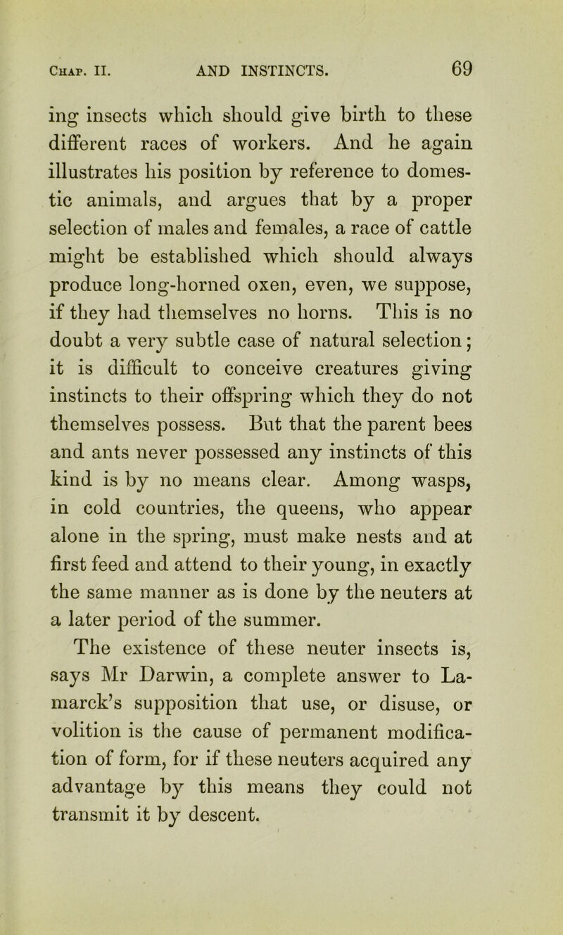 ing insects which should give birth to these different races of workers. And he again illustrates his position by reference to domes- tic animals, and argues that by a proper selection of males and females, a race of cattle might be established which should always produce long-horned oxen, even, we suppose, if they had themselves no horns. This is no doubt a very subtle case of natural selection; it is difficult to conceive creatures giving instincts to their offspring which they do not themselves possess. But that the parent bees and ants never possessed any instincts of this kind is by no means clear. Among wasps, in cold countries, the queens, who appear alone in the spring, must make nests and at first feed and attend to their young, in exactly the same manner as is done by the neuters at a later period of the summer. The existence of these neuter insects is, says Mr Darwin, a complete answer to La- marck’s supposition that use, or disuse, or volition is the cause of permanent modifica- tion of form, for if these neuters acquired any advantage by this means they could not transmit it by descent.