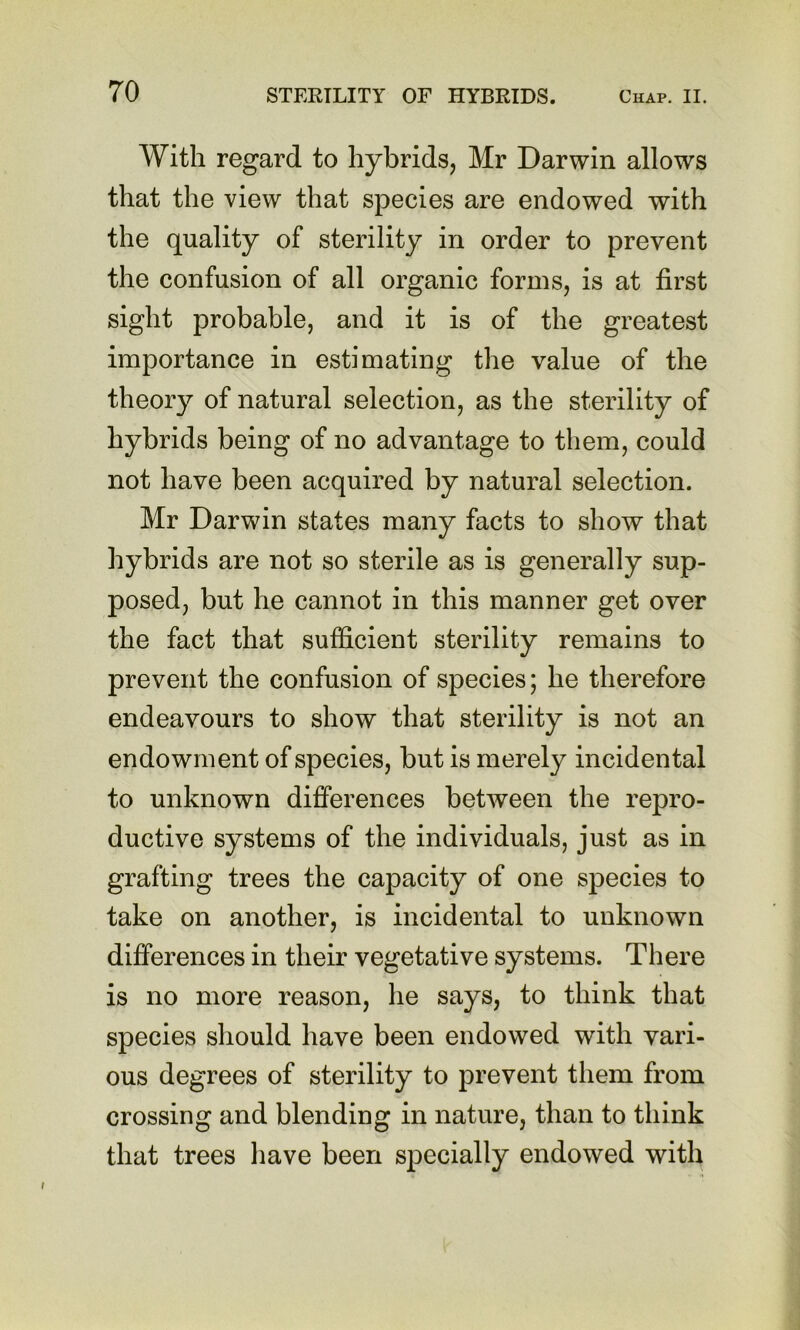 With regard to hybrids, Mr Darwin allows that the view that species are endowed with the quality of sterility in order to prevent the confusion of all organic forms, is at first sight probable, and it is of the greatest importance in estimating the value of the theory of natural selection, as the sterility of hybrids being of no advantage to them, could not have been acquired by natural selection. Mr Darwin states many facts to show that hybrids are not so sterile as is generally sup- posed, but he cannot in this manner get over the fact that sufficient sterility remains to prevent the confusion of species; he therefore endeavours to show that sterility is not an endowment of species, but is merely incidental to unknown differences between the repro- ductive systems of the individuals, just as in grafting trees the capacity of one species to take on another, is incidental to unknown differences in their vegetative systems. There is no more reason, he says, to think that species should have been endowed with vari- ous degrees of sterility to prevent them from crossing and blending in nature, than to think that trees have been specially endowed with