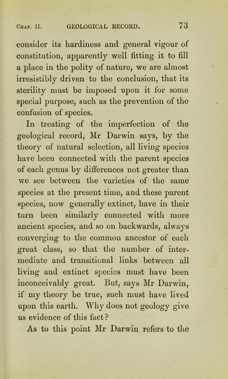 consider its hardiness and general vigour of constitution, apparently well fitting it to fill a place in the polity of nature, we are almost irresistibly driven to the conclusion, that its sterility must be imposed upon it for some special purpose, such as the prevention of the confusion of species. In treating of the imperfection of the geological record, Mr Darwin says, by the theory of natural selection, all living species have been connected with the parent species of each genus by differences not greater than we see between the varieties of the same species at the present time, and these parent species, now generally extinct, have in their turn been similarly connected with more ancient species, and so on backwards, always converging to the common ancestor of each great class, so that the number of inter- mediate and transitional links between all living and extinct species must have been inconceivably great. But, says Mr Darwin, if my theory be true, such must have lived upon this earth. Why does not geology give us evidence of this fact ? As to this point Mr Darwin refers to the