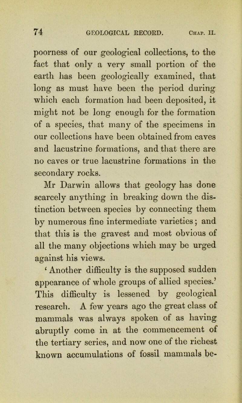poorness of our geological collections, to the fact that only a very small portion of the earth has been geologically examined, that long as must have been the period during which each formation had been deposited, it might not be long enough for the formation of a species, that many of the specimens in our collections have been obtained from caves and lacustrine formations, and tliat there are no caves or true lacustrine formations in the secondary rocks. Mr Darwin allows that geology has done scarcely anything in breaking down the dis- tinction between species by connecting them by numerous fine intermediate varieties; and that this is the gravest and most obvious of all the many objections which may be urged against his views. O ^ Another difficulty is the supposed sudden appearance of whole groups of allied species.’ This difficulty is lessened by geological research. A few years ago the great class of mammals was always spoken of as having abruptly come in at the commencement of the tertiary series, and now one of the richest known accumulations of fossil mammals be-