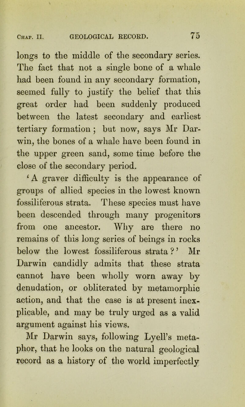 longs to the middle of the secondary series. The fact that not a single bone of a whale had been found in any secondary formation, seemed fully to justify the belief that this great order had been suddenly produced between the latest secondary and earliest tertiary formation ; but now, says Mr Dar- win, the bones of a whale have been found in the upper green sand, some time before the close of the secondary period. ‘ A graver difficulty is the appearance of groups of allied species in the lowest known fossiliferous strata. These species must have been descended through many progenitors from one ancestor. Why are there no remains of this long series of beings in rocks below the lowest fossiliferous strata ? ’ Mr Darwin candidly admits that these strata cannot have been wholly worn away by denudation, or obliterated by metamorphic action, and that the case is at present inex- plicable, and may be truly urged as a valid argument against his views. Mr Darwin says, following Lyelks meta- phor, that he looks on the natural geological record as a history of the world imperfectly