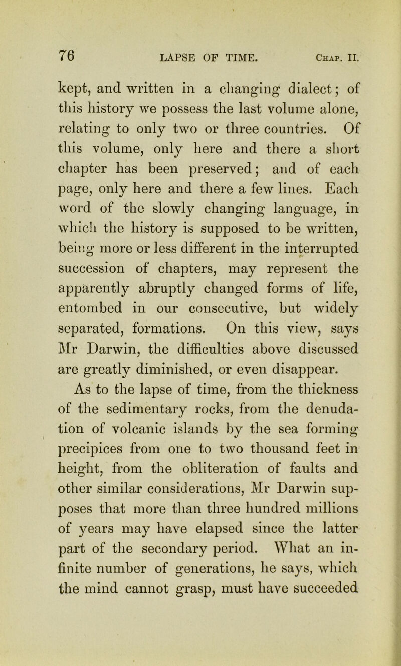 kept, and written in a changing dialect; of this history we possess the last volume alone, relating to only two or three countries. Of this volume, only here and there a short chapter has been preserved; and of each page, only here and there a few lines. Each word of the slowly changing language, in which the history is supposed to be written, being more or less different in the interrupted succession of chapters, may represent the apparently abruptly changed forms of life, entombed in our consecutive, but widely separated, formations. On this view, says Mr Darwin, the difficulties above discussed are greatly diminished, or even disappear. As to the lapse of time, from the thickness of the sedimentary rocks, from the denuda- tion of volcanic islands by the sea forming precipices from one to two thousand feet in height, from the obliteration of faults and other similar considerations, Mr Darwin sup- poses that more tlian three hundred millions of years may have elapsed since the latter part of the secondary period. What an in- finite number of generations, he says, which the mind cannot grasp, must have succeeded