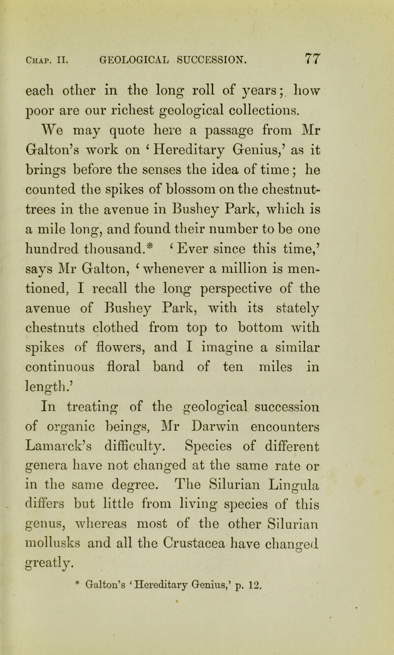 each other in the long roll of years;, how poor are our richest geological collections. We may quote here a passage from Mr Galton’s work on ^ Hereditary Genius/ as it brings before the senses the idea of time; he counted the spikes of blossom on the chestnut- trees in the avenue in Bushey Park, which is a mile long, and found their number to be one hundred tliousand.* ^ Ever since this time,’ says Mr Galton, ^ whenever a million is men- tioned, I recall the long perspective of the avenue of Bushey Park, with its stately chestnuts clothed from top to bottom with spikes of flowers, and I imagine a similar continuous floral band of ten miles in length.’ In treating of the geological succession of organic beings, Mr Darwin encounters Lamarck’s difficulty. Species of different genera have not changed at the same rate or in the same degree. The Silurian Lingula differs but little from living species of this genus, whereas most of the other Silurian mollusks and all the Crustacea have chamred greatly. Galton’s ‘Hereditary Genius,’ p. 12.