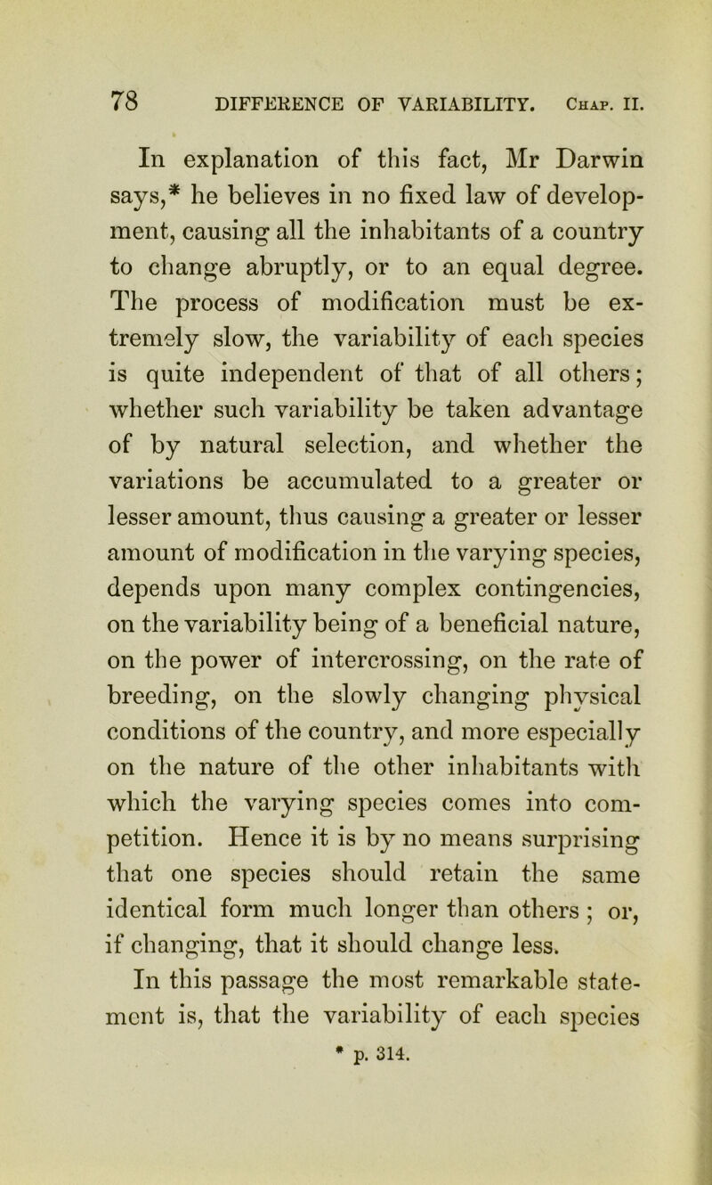 In explanation of this fact, Mr Darwin says,* he believes in no fixed law of develop- ment, causing all the inhabitants of a country to change abruptly, or to an equal degree. The process of modification must be ex- tremely slow, the variability of eacli species is quite independent of that of all others; whether such variability be taken advantage of by natural selection, and whether the variations be accumulated to a greater or lesser amount, thus causing a greater or lesser amount of modification in the varying species, depends upon many complex contingencies, on the variability being of a beneficial nature, on the power of intercrossing, on the rate of breeding, on the slowly changing physical conditions of the country, and more especially on the nature of the other inhabitants with which the varying species comes into com- petition. Hence it is by no means surprising that one species should retain the same identical form much longer than others ; or, if changing, that it should change less. In this passage the most remarkable state- ment is, that the variability of each species • p. 314.